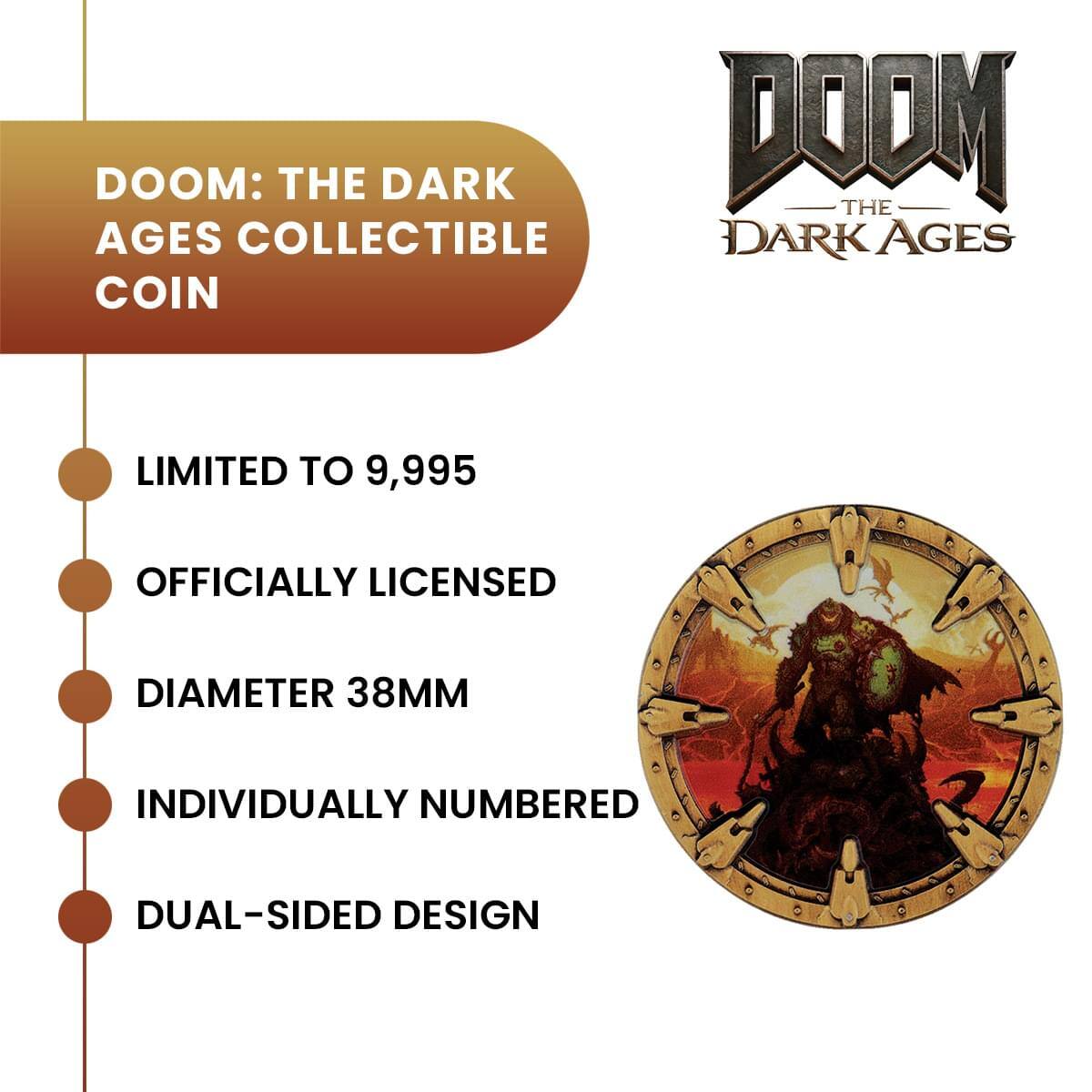 DOOM: THE DARK AGES COLLECTIBLE COIN

LIMITED TO 9,995

OFFICIALLY LICENSED

DIAMETER 38MM

INDIVIDUALLY NUMBERED

DUAL-SIDED DESIGN