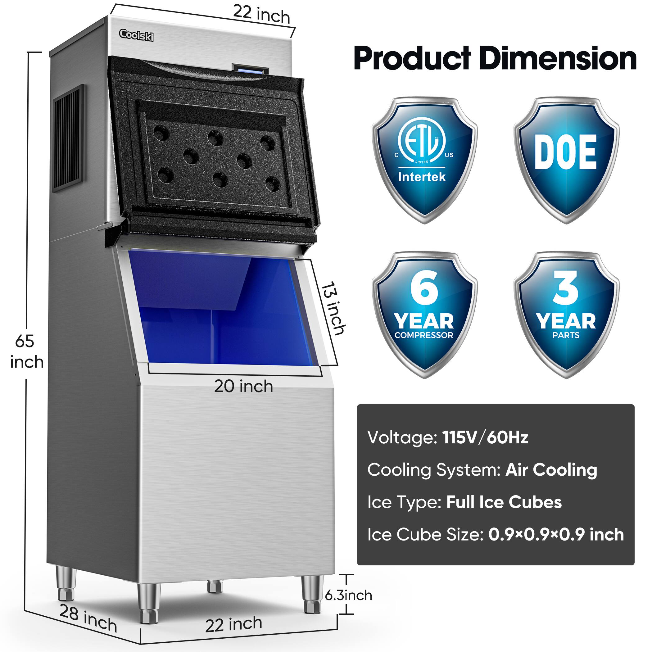 Coolski

Product Dimension  
22 inch  
65 inch  
20 inch  
13 inch  
28 inch  
22 inch  
6.3 inch  

ETL  
Intertek  
DOE  

6 YEAR COMPRESSOR  
3 YEAR PARTS  

Voltage: 115V/60Hz  
Cooling System: Air Cooling  
Ice Type: Full Ice Cubes  
Ice Cube Size: 0.9x0.9x0.9 inch