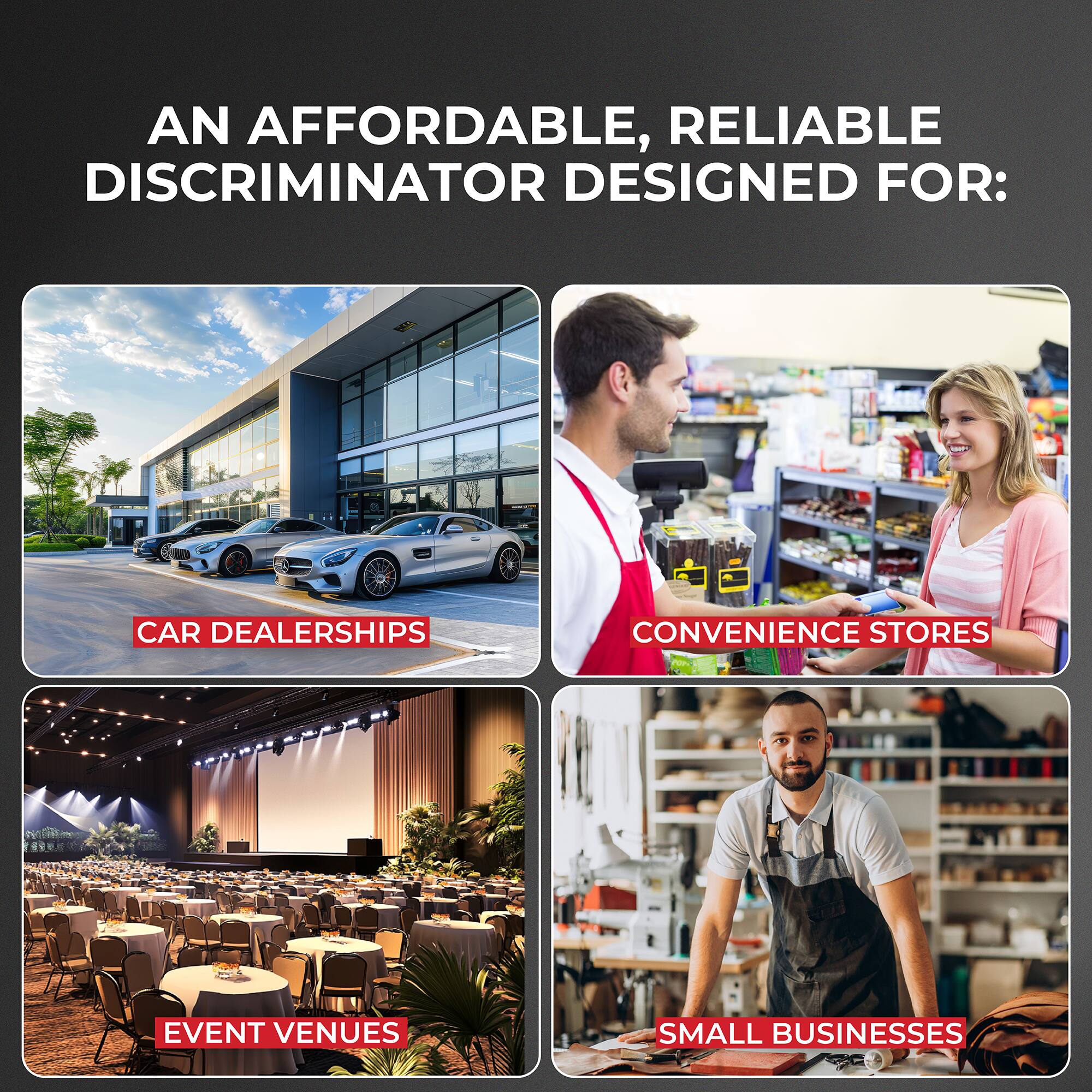 AN AFFORDABLE, RELIABLE DISCRIMINATOR DESIGNED FOR:
CAR DEALERSHIPS
CONVENIENCE STORES
EVENT VENUES
SMALL BUSINESSES