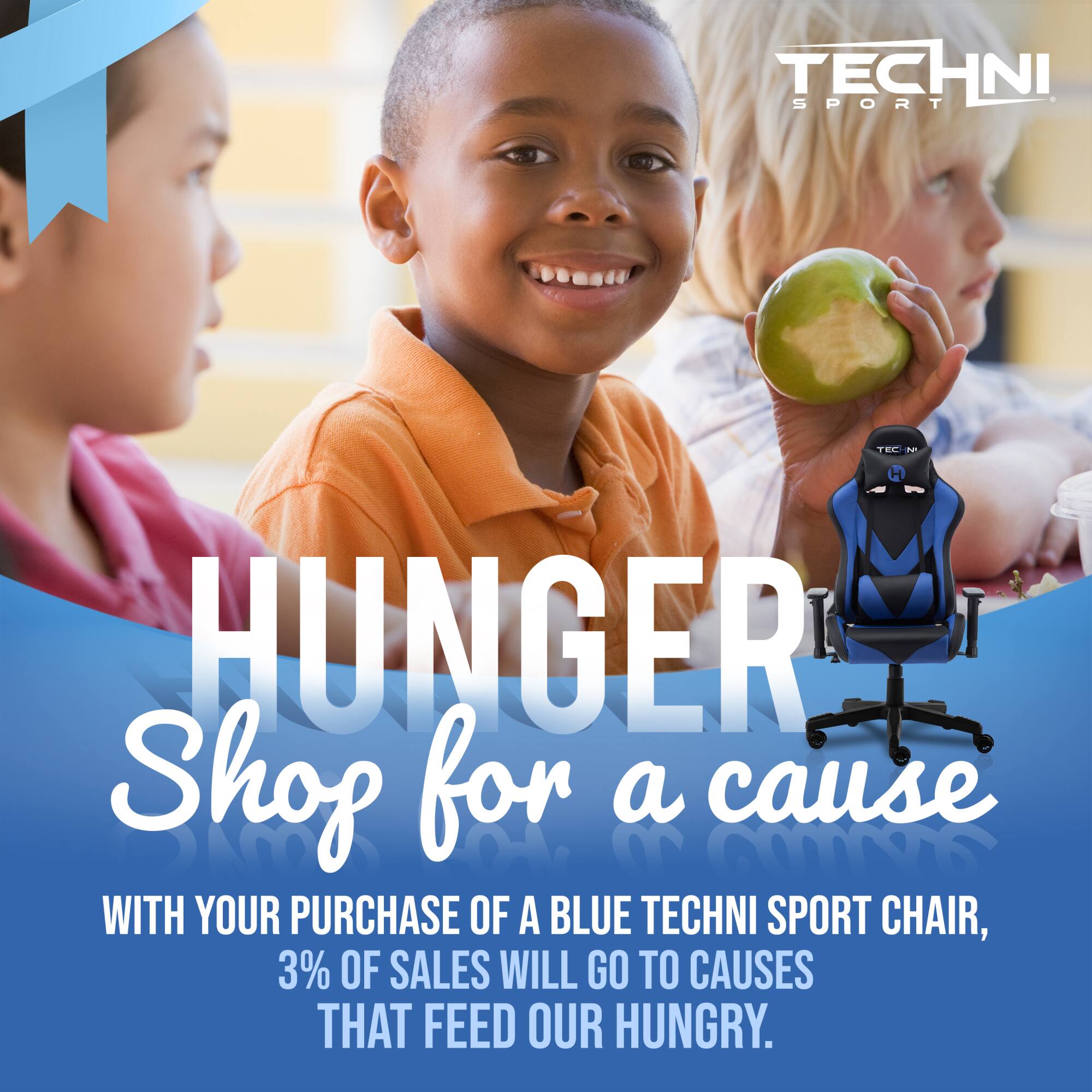 HUNGER  
Shop for a cause  

WITH YOUR PURCHASE OF A BLUE TECHNI SPORT CHAIR,  
3% OF SALES WILL GO TO CAUSES THAT FEED OUR HUNGRY.