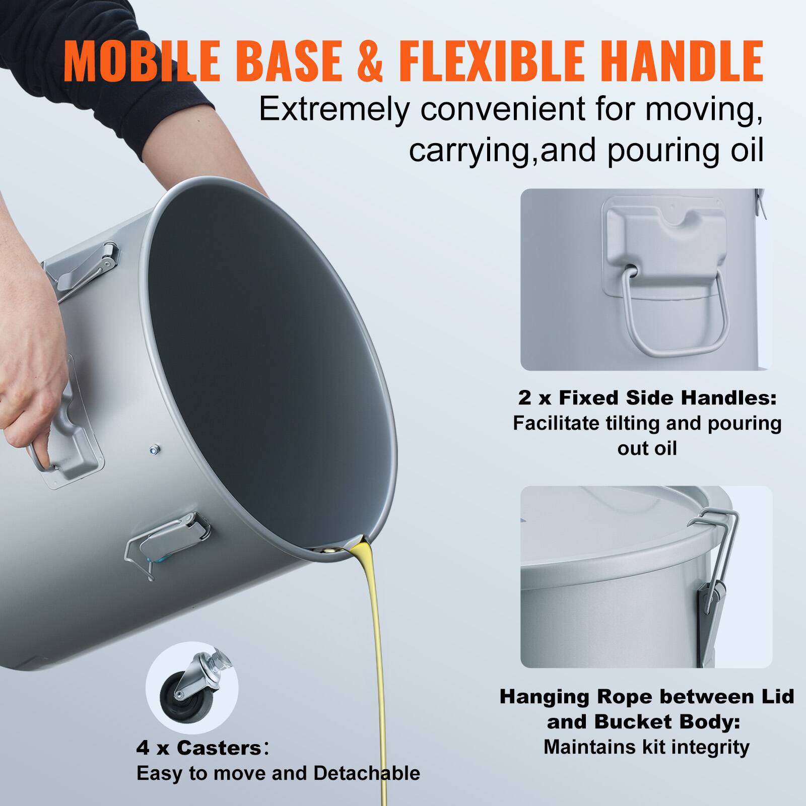 MOBILE BASE & FLEXIBLE HANDLE  
Extremely convenient for moving, carrying, and pouring oil  

2 x Fixed Side Handles:  
Facilitate tilting and pouring out oil  

4 x Casters:  
Easy to move and Detachable  

Hanging Rope between Lid and Bucket Body:  
Maintains kit integrity