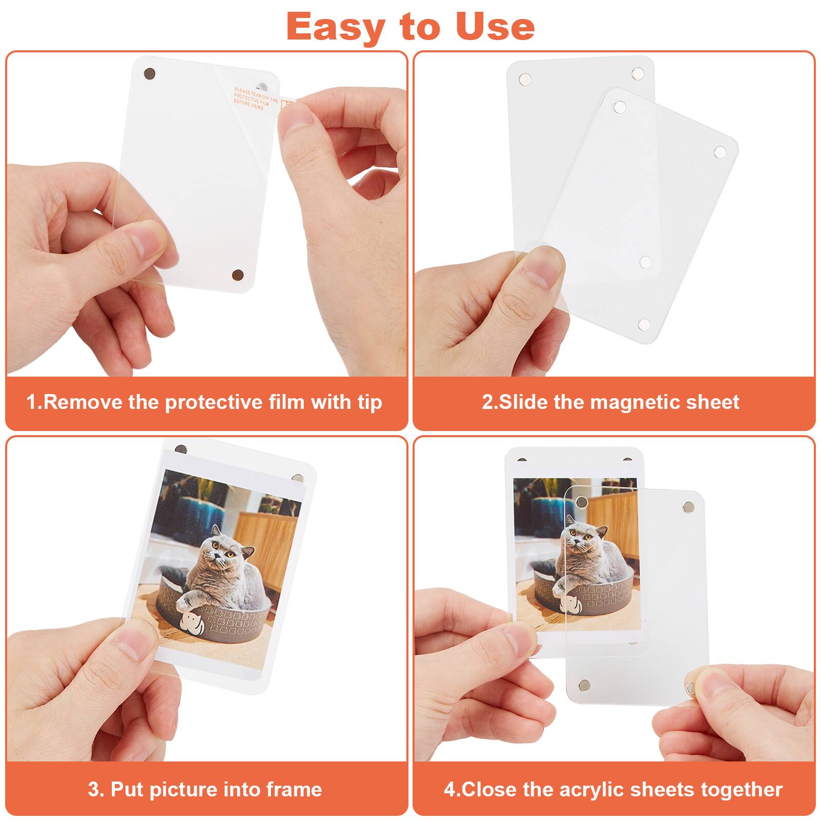 Easy to Use
1. Remove the protective film with tip
2. Slide the magnetic sheet
3. Put picture into frame
4. Close the acrylic sheets together