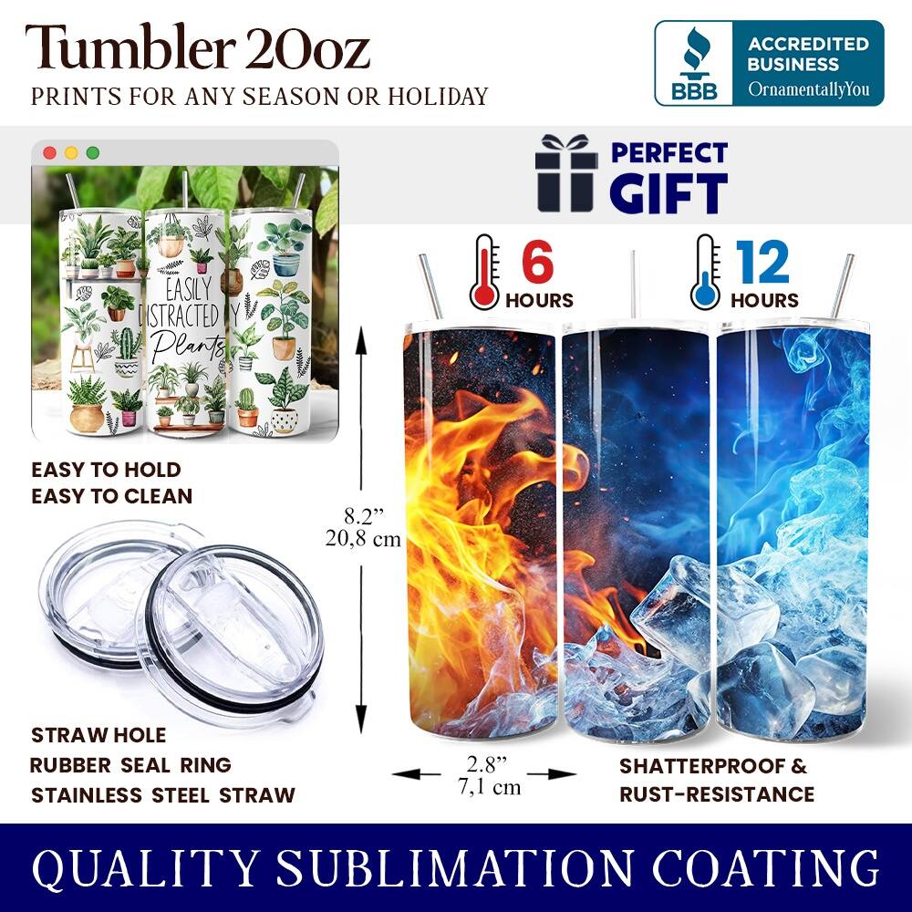 Tumbler 20oz  
PRINTS FOR ANY SEASON OR HOLIDAY  

ACCREDITED BUSINESS  
BBB  
OrnamentallyYou  

PERFECT GIFT  

EASILY DISTRACTED BY Plants  

6 HOURS  
12 HOURS  

EASY TO HOLD  
EASY TO CLEAN  

8.2" (20.8 cm)  
STRAW HOLE  
RUBBER SEAL RING  
STAINLESS STEEL STRAW  
2.8" (7.1 cm)  

SHATTERPROOF & RUST-RESISTANCE  

QUALITY SUBLIMATION COATING