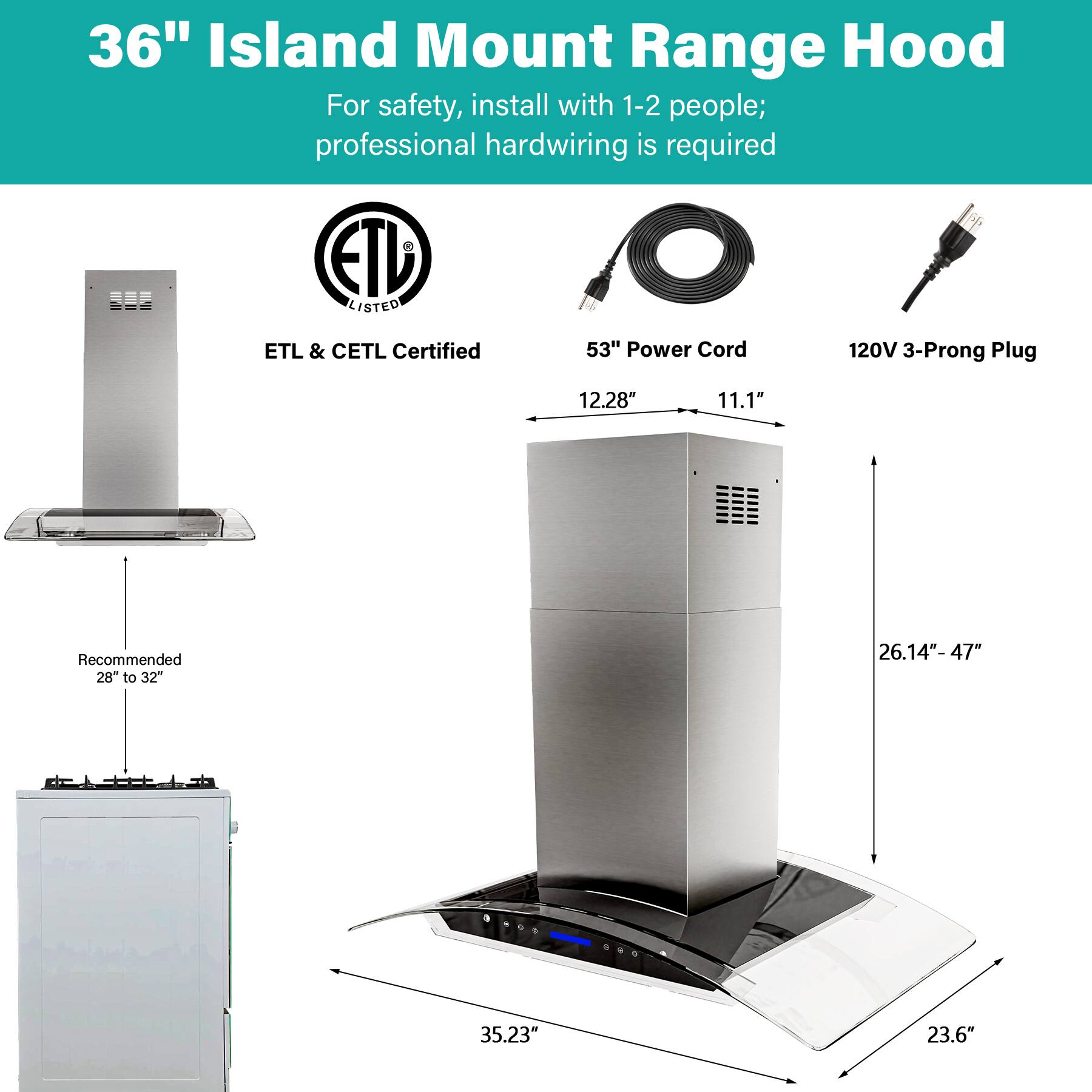 36" Island Mount Range Hood

For safety, install with 1-2 people; professional hardwiring is required

ETL LISTED
ETL & CETL Certified

53" Power Cord
120V 3-Prong Plug

12.28" 11.1"
Recommended 28" to 32"
26.14"-47"
35.23" 23.6"