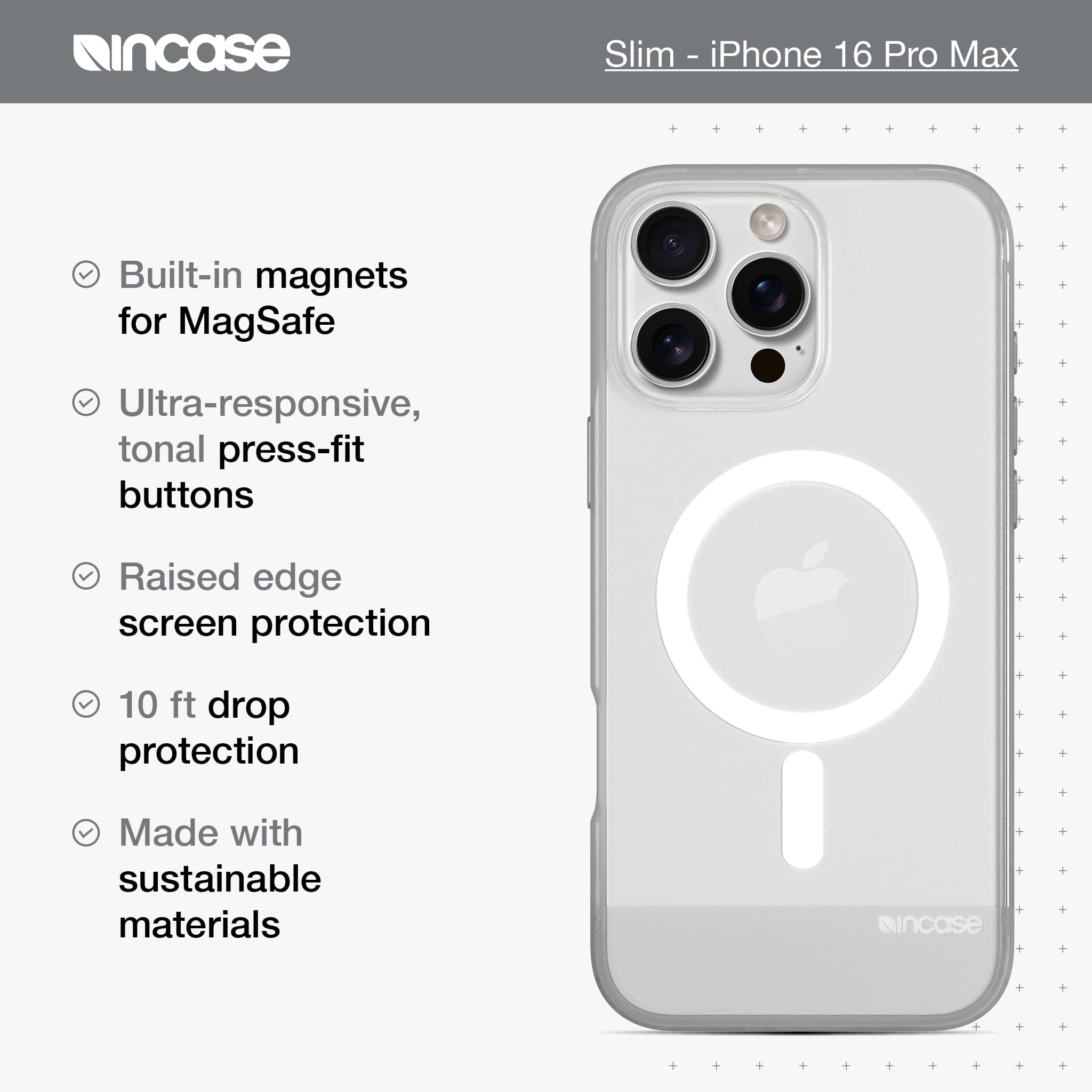 incase Slim - iPhone 16 Pro Max Built-in magnets for MagSafe Ultra-responsive, tonal press-fit buttons Raised edge screen protection 10 ft drop protection Made with sustainable materials incase
