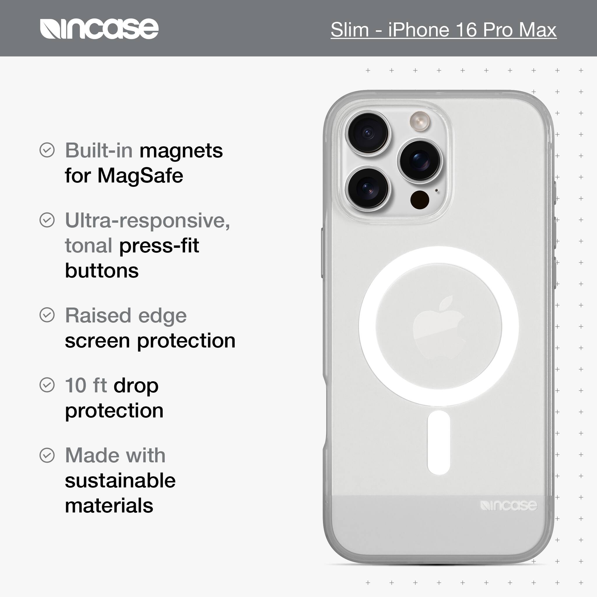 incase Slim - iPhone 16 Pro Max Built-in magnets for MagSafe Ultra-responsive, tonal press-fit buttons Raised edge screen protection 10 ft drop protection Made with sustainable materials incase