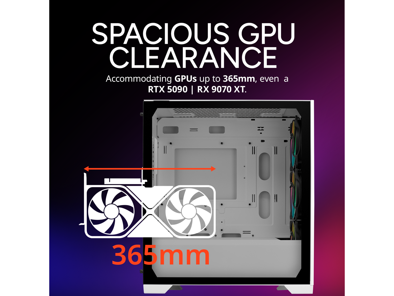 SPACIOUS GPU CLEARANCE  
Accommodating GPUs up to 365mm, even a RTX 5090 | RX 9070 XT.  
365mm