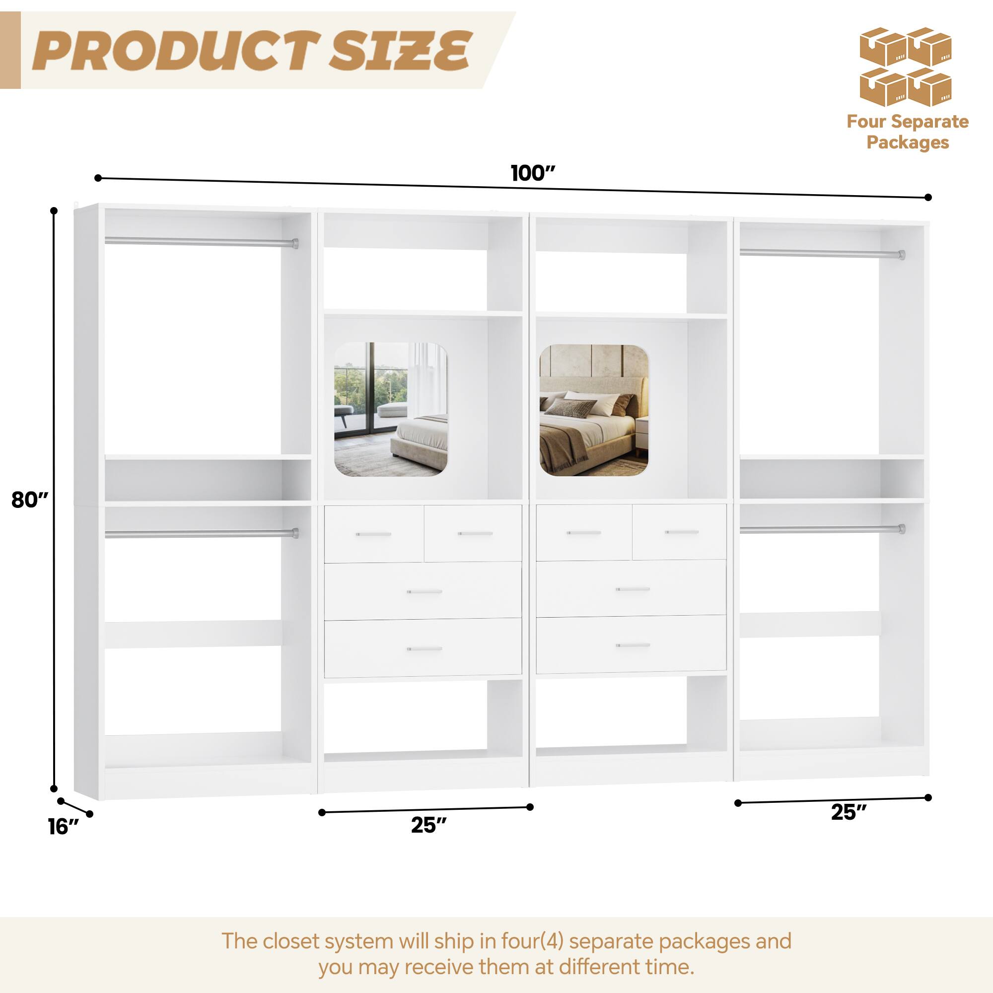 PRODUCT SIZE

100" Four Separate Packages

80" 16" 25" 25"

The closet system will ship in four(4) separate packages and you may receive them at different time.