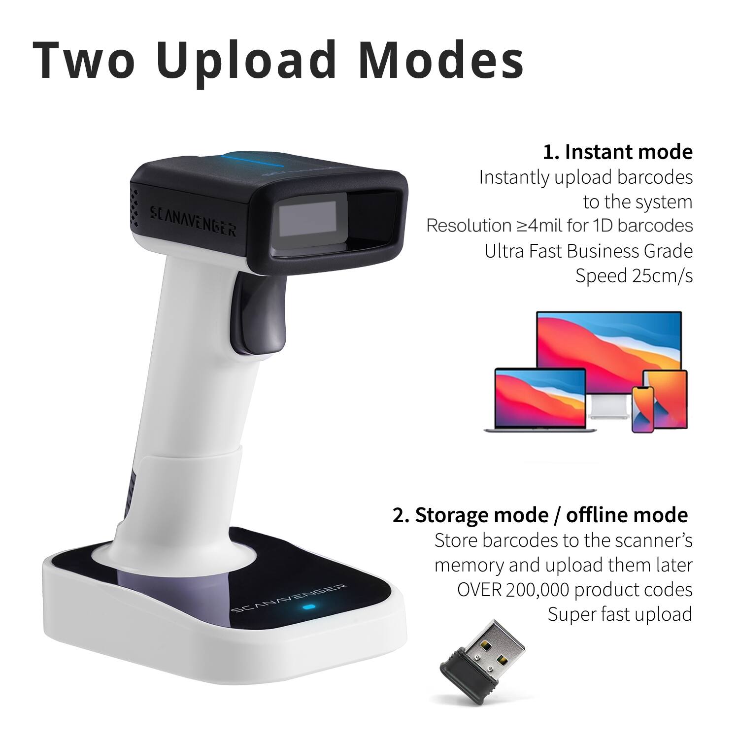 Two Upload Modes

1. Instant mode
   - Instantly upload barcodes to the system
   - Resolution ≥4mil for 1D barcodes
   - Ultra Fast Business Grade Speed 25cm/s

2. Storage mode / offline mode
   - Store barcodes to the scanner's memory and upload them later
   - OVER 200,000 product codes
   - Super fast upload