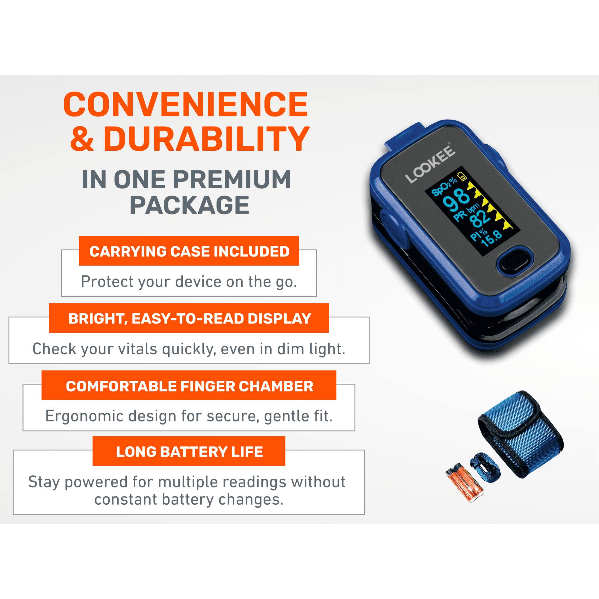CONVENIENCE & DURABILITY  
IN ONE PREMIUM PACKAGE  

CARRYING CASE INCLUDED  
Protect your device on the go.  

BRIGHT, EASY-TO-READ DISPLAY  
Check your vitals quickly, even in dim light.  

COMFORTABLE FINGER CHAMBER  
Ergonomic design for secure, gentle fit.  

LONG BATTERY LIFE  
Stay powered for multiple readings without constant battery changes.