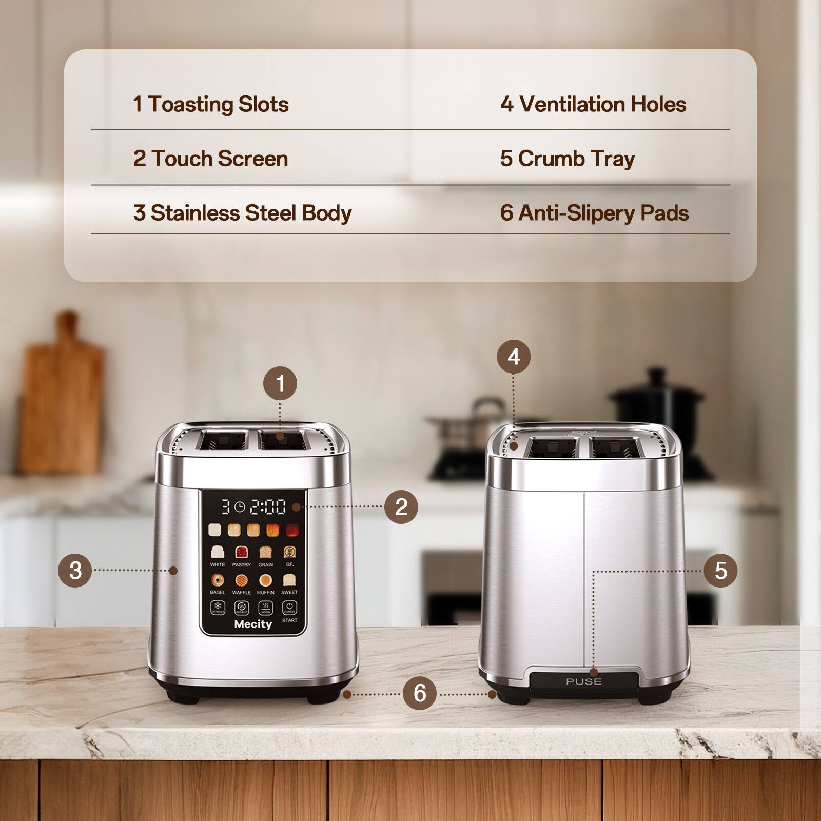 1 Toasting Slots
4 Ventilation Holes
2 Touch Screen
5 Crumb Tray
3 Stainless Steel Body
6 Anti-Slippery Pads

1
4
2
3
5
6