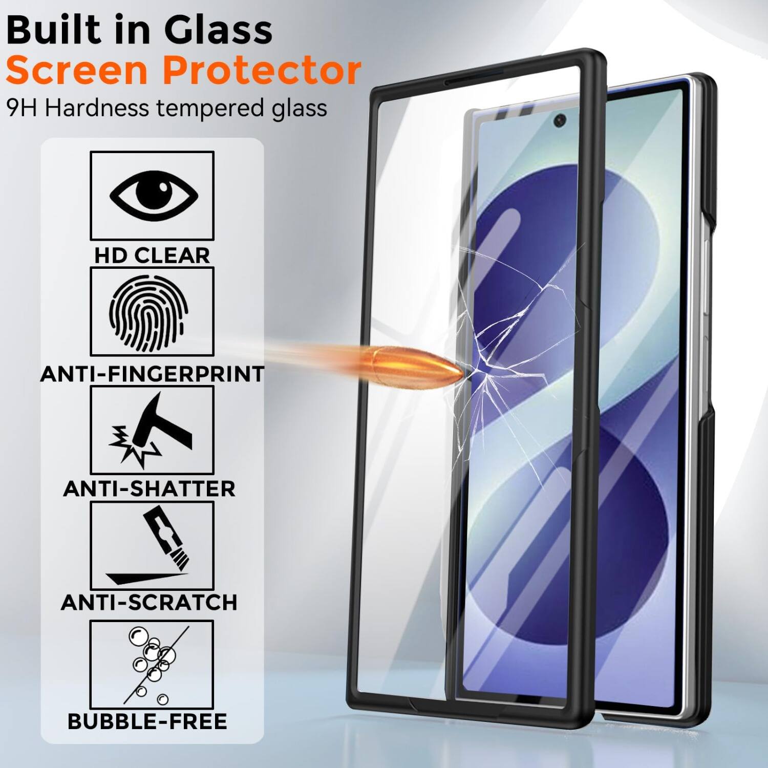 Built in Glass Screen Protector  
9H Hardness tempered glass  
HD CLEAR  
ANTI-FINGERPRINT  
ANTI-SHATTER  
ANTI-SCRATCH  
BUBBLE-FREE