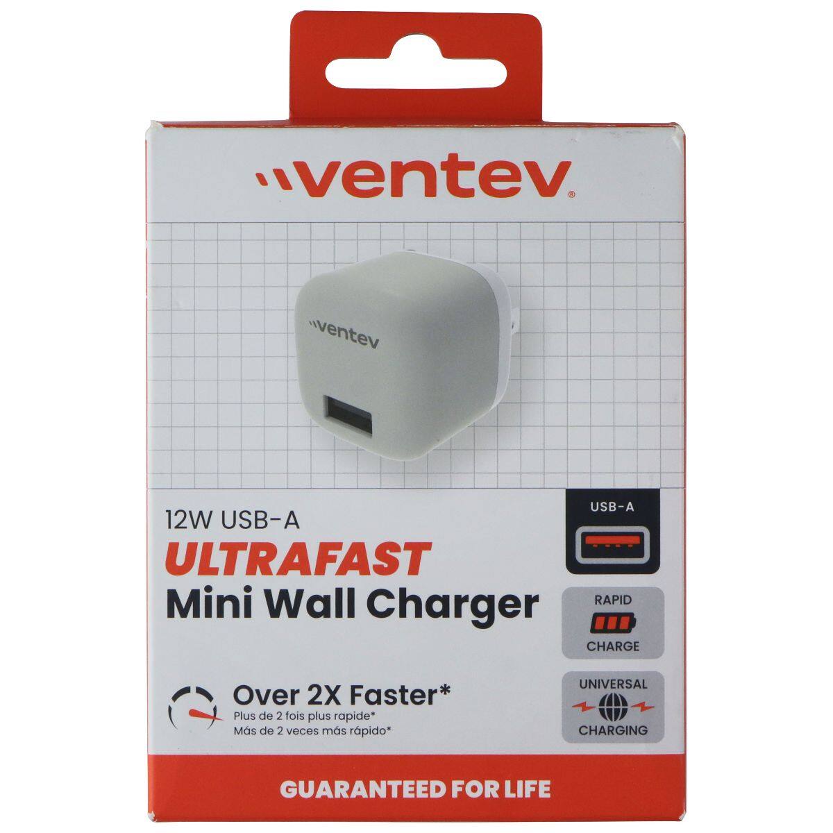 ventev

USB-A 12W USB-A ULTRAFAST Mini Wall RAPID Charger CHARGE
Over 2X Faster* Plus de 2 fois plus rapide* Más de 2 veces más rápido*
UNIVERSAL CHARGING
GUARANTEED FOR LIFE