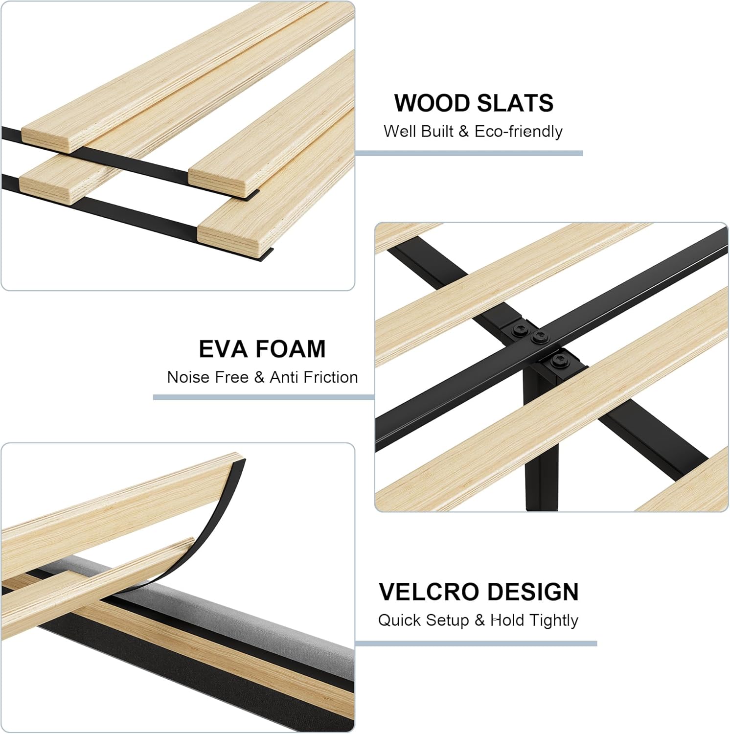- **WOOD SLATS**
  - Well Built & Eco-friendly

- **EVA FOAM**
  - Noise Free & Anti Friction

- **VELCRO DESIGN**
  - Quick Setup & Hold Tightly