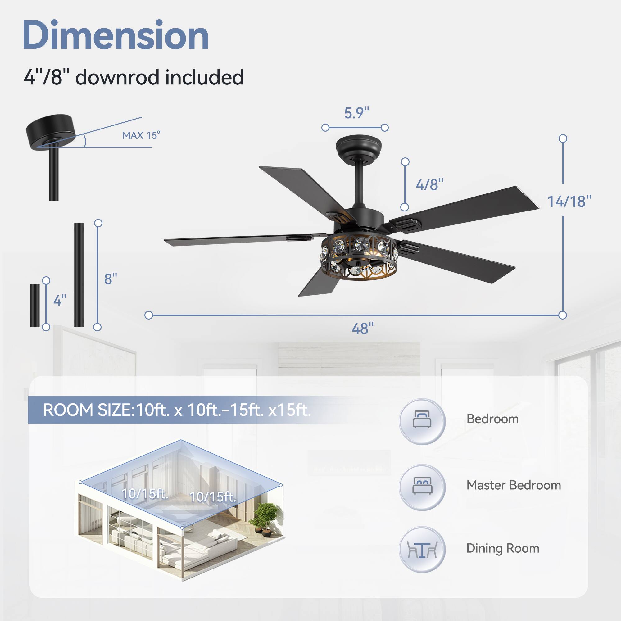 Dimension: 4"/8" downrod included

5.9" MAX 15
4/8" 14/18"
4" 8" 48"

ROOM SIZE: 10ft. x 10ft.-15ft. x15ft.
Bedroom 10/15ft.
Master Bedroom 10/15ft.
Dining Room