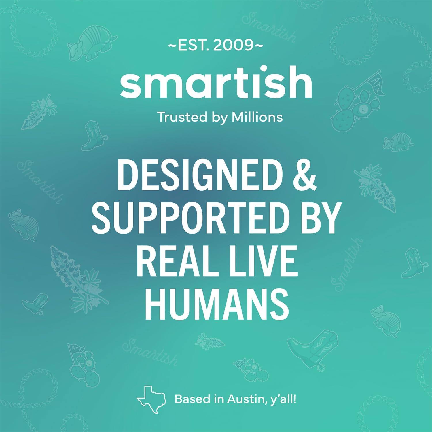 ~EST. 2009~ Smartish Trusted by Millions Smartish DESIGNED & SUPPORTED BY REAL LIVE HUMANS Smartish Based in Austin, y'all!