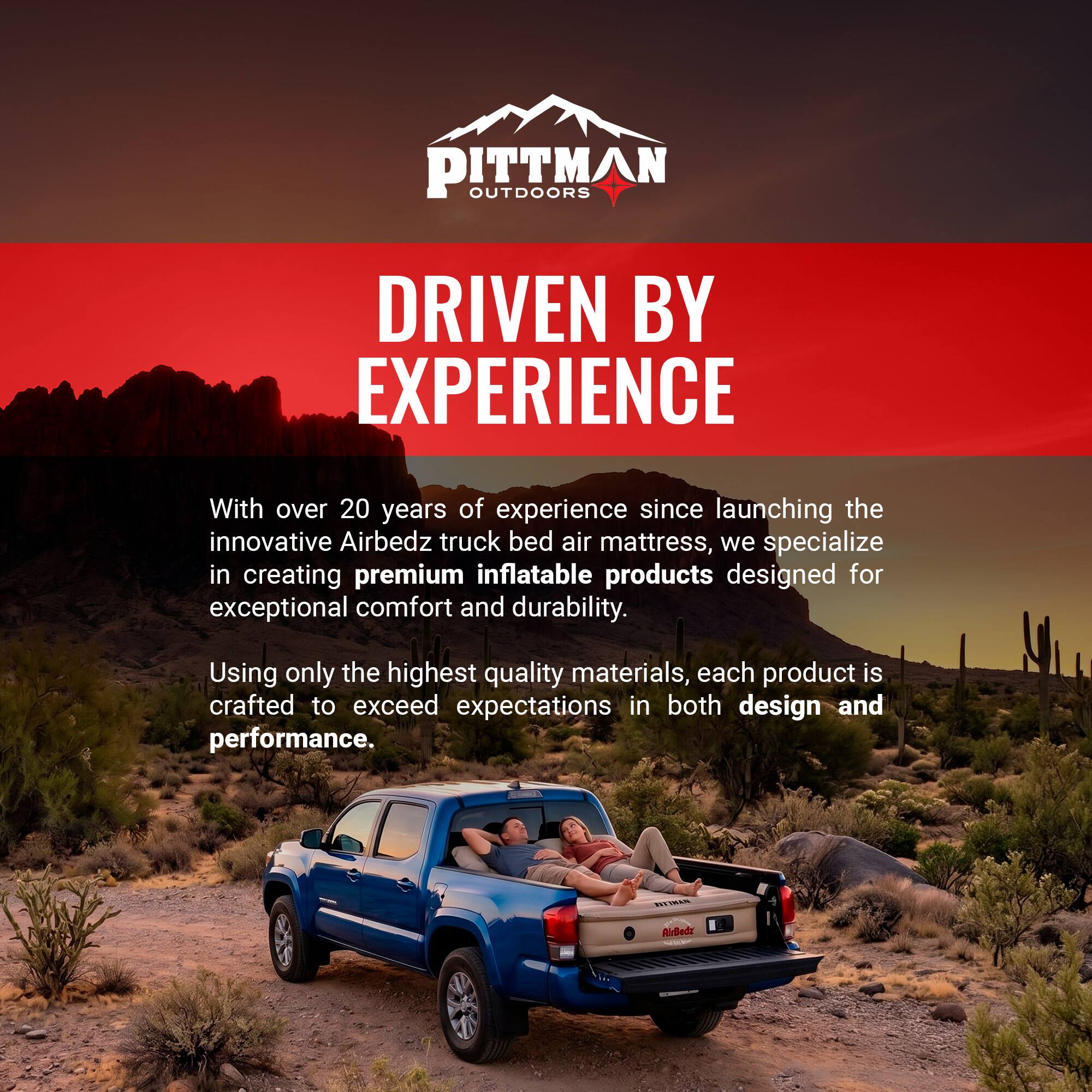 PITTMAN OUTDOORS  
DRIVEN BY EXPERIENCE  

With over 20 years of experience since launching the innovative Airbedz truck bed air mattress, we specialize in creating premium inflatable products designed for exceptional comfort and durability. Using only the highest quality materials, each product is crafted to exceed expectations in both design and performance.
