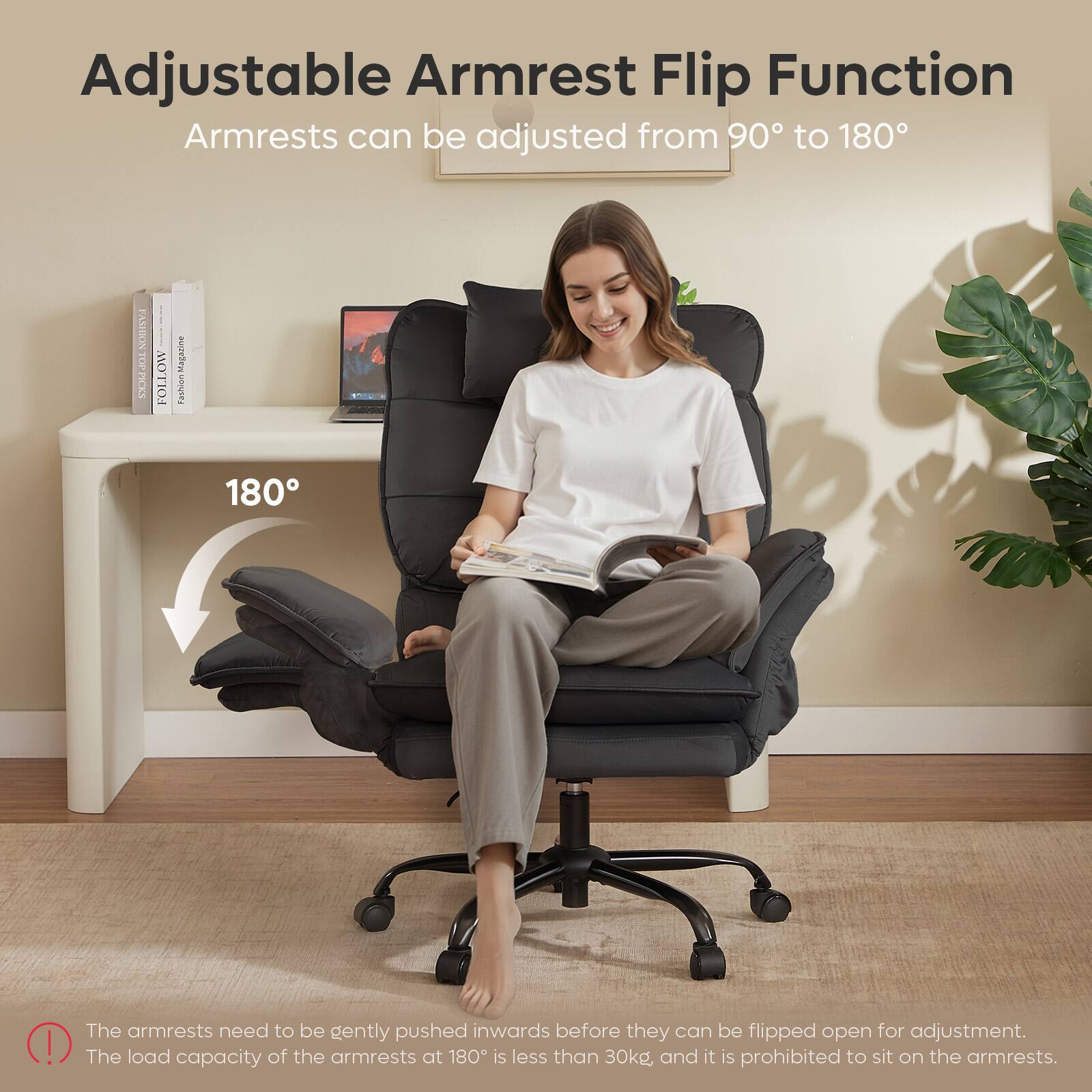 Adjustable Armrest Flip Function  
Armrests can be adjusted from 90° to 180°

The armrests need to be gently pushed inwards before they can be flipped open for adjustment. The load capacity of the armrests at 180° is less than 30kg and it is prohibited to sit on the armrests.