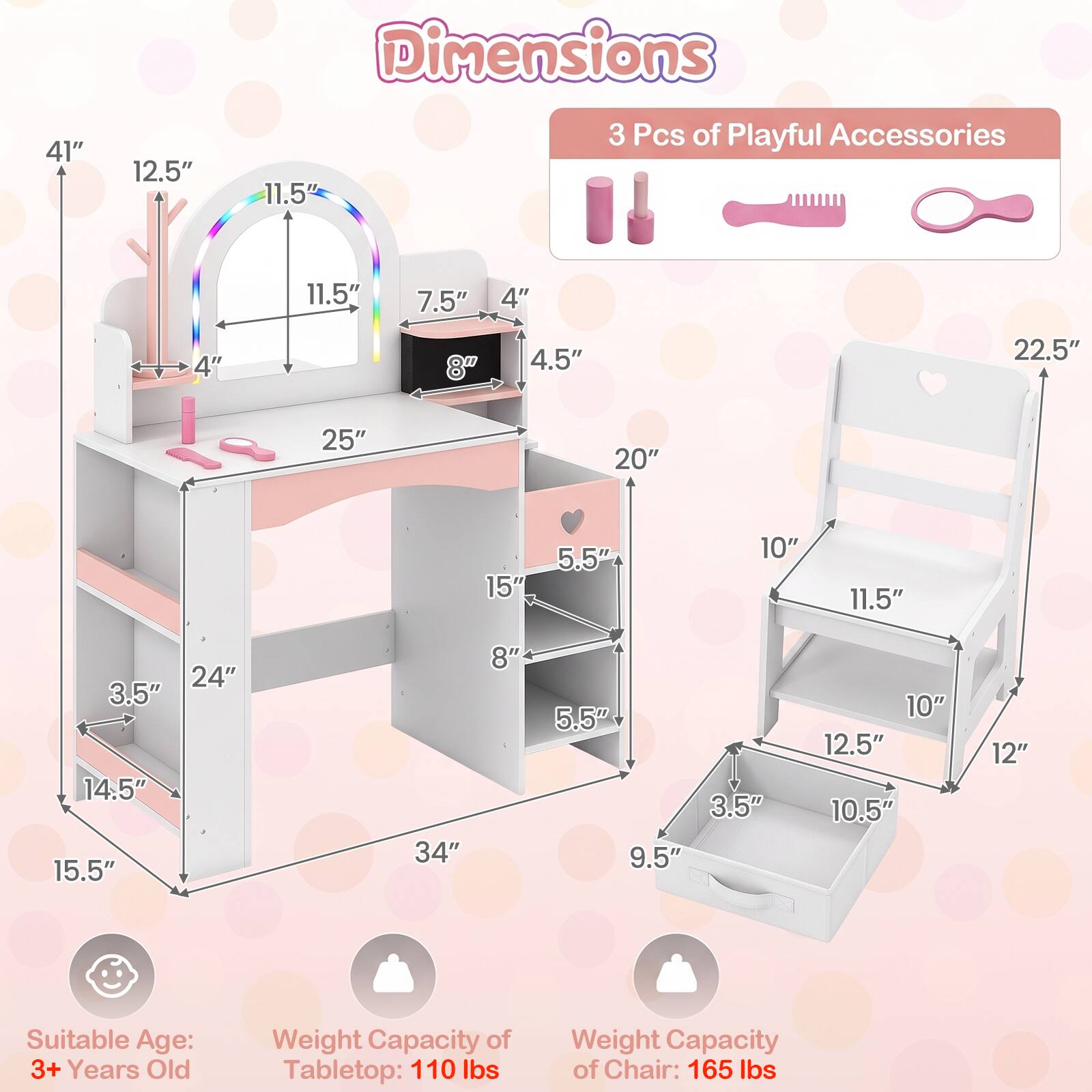 Dimensions
41"
12.5"
11.5"
3 Pcs of Playful Accessories
11.5"
7.5"
4"
4"
8"
4.5"
22.5"
25"
20"
15"
5.5"
10"
11.5"
24" 3.5" 14.5" 15.5"
34"
8"
5.5" 3.5" 9.5"
10" 12.5" 10.5"
12"
Suitable Age: 3+ Years Old
Weight Capacity of Tabletop: 110 lbs
Weight Capacity of Chair: 165 lbs