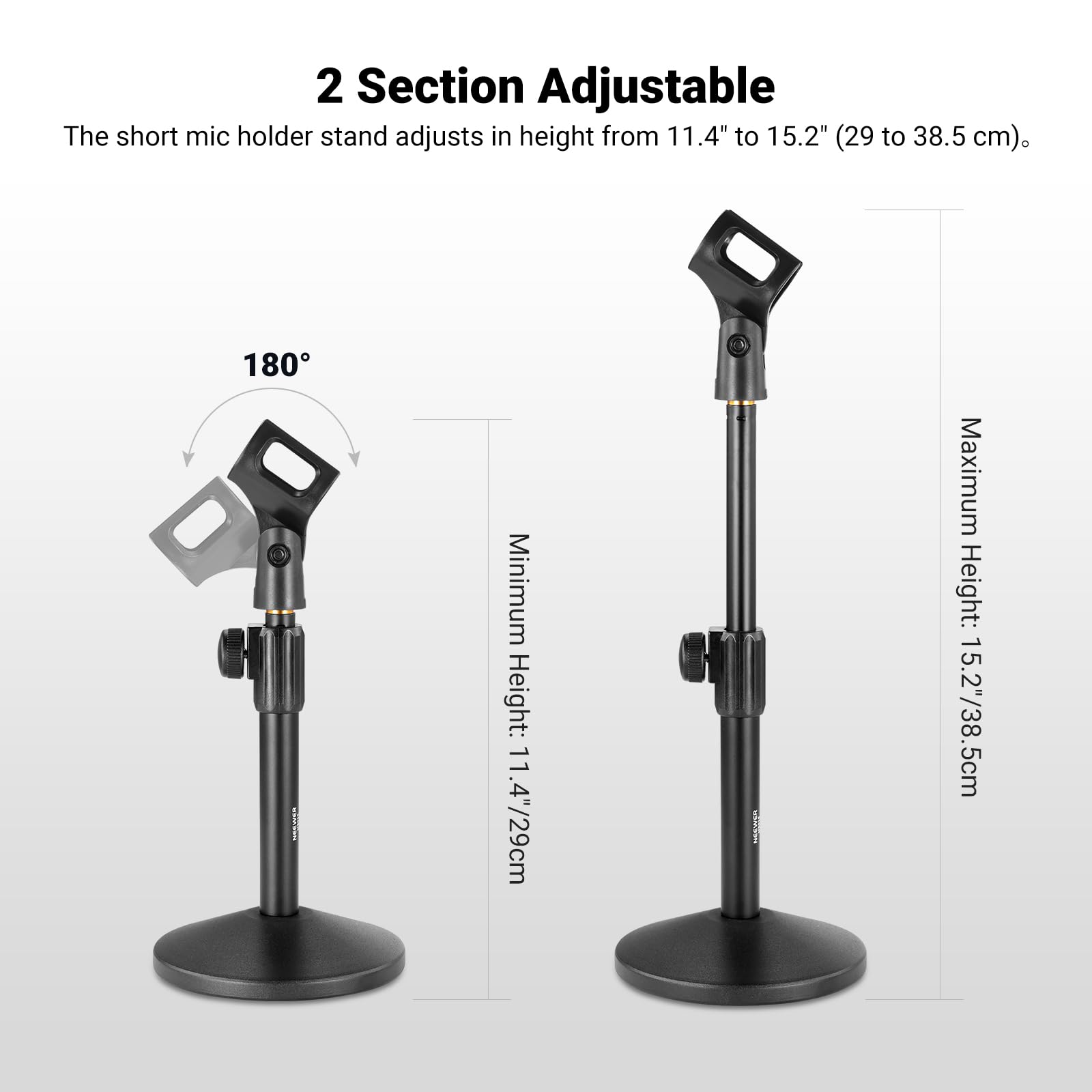 2 Section Adjustable

The short mic holder stand adjusts in height from 11.4" to 15.2" (29 to 38.5 cm).

Minimum Height: 11.4"/29cm  
Maximum Height: 15.2"/38.5cm