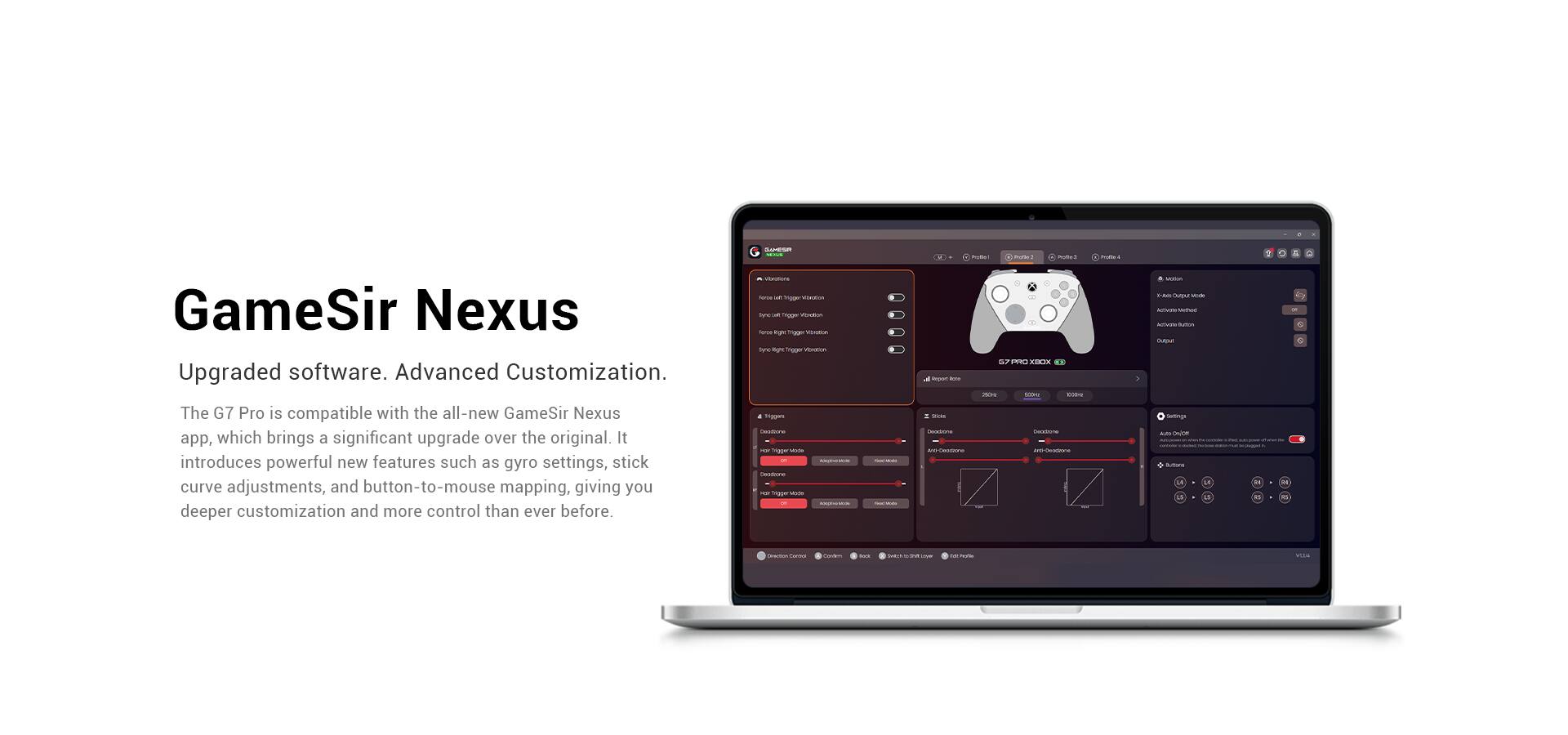 GameSir Nexus Upgraded software. Advanced Customization. The G7 Pro is compatible with the all-new GameSir Nexus app, which brings a significant upgrade over the original. It introduces powerful new features such as gyro settings, stick curve adjustments, and button-to-mouse mapping, giving you deeper customization and more control than ever before.
