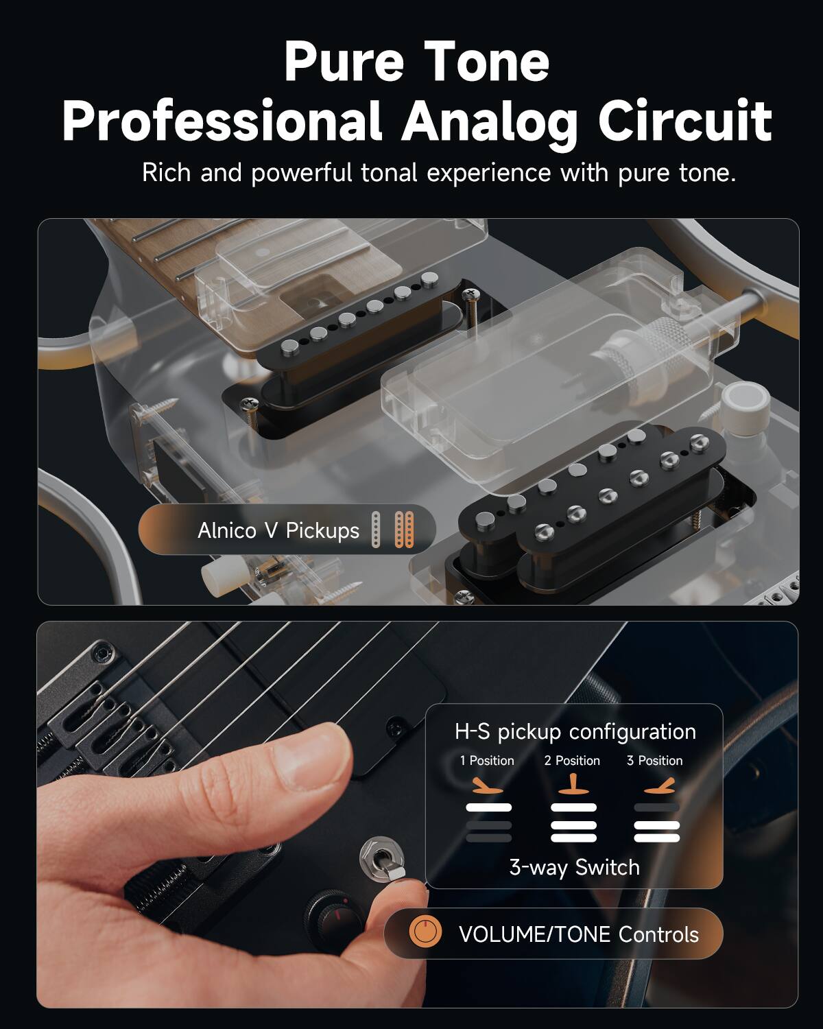 Pure Tone  
Professional Analog Circuit  
Rich and powerful tonal experience with pure tone.

Alnico V Pickups

H-S pickup configuration  
1 Position 2 Position 3 Position  
3-way Switch

VOLUME/TONE Controls
