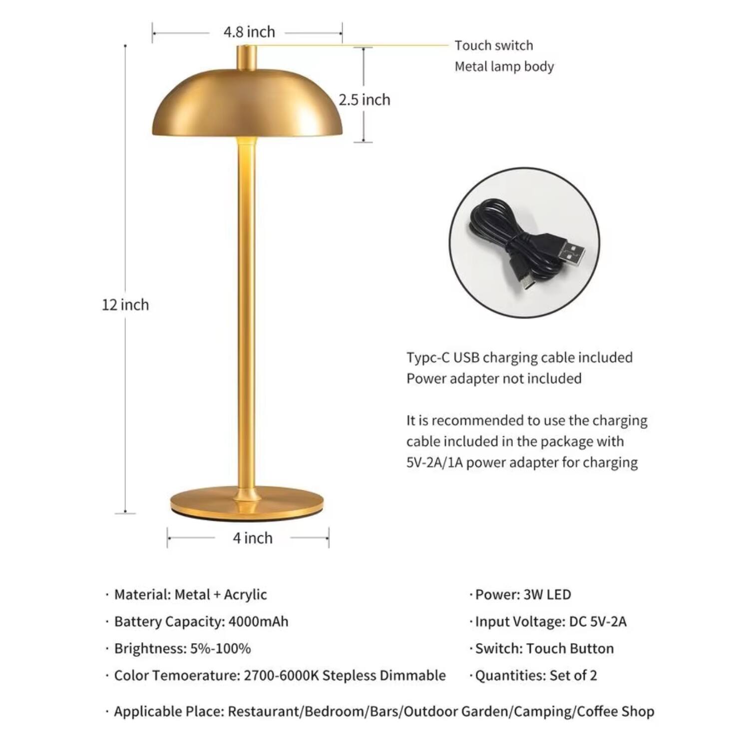 4.8 inch Touch switch Metal lamp body  
2.5 inch  
12 inch  
4 inch  

Type-C USB charging cable included  
Power adapter not included  

It is recommended to use the charging cable included in the package with 5V-2A/1A power adapter for charging  

Material: Metal + Acrylic  
Battery Capacity: 4000mAh  
Brightness: 5%-100%  
Color Temperature: 2700-6000K Stepless Dimmable  
Applicable Place: Restaurant/Bedroom/Bars/Outdoor Garden/Camping/Coffee Shop  

Power: 3W LED  
Input Voltage: DC 5V-2A  
Switch: Touch Button  
Quantities: Set of 2