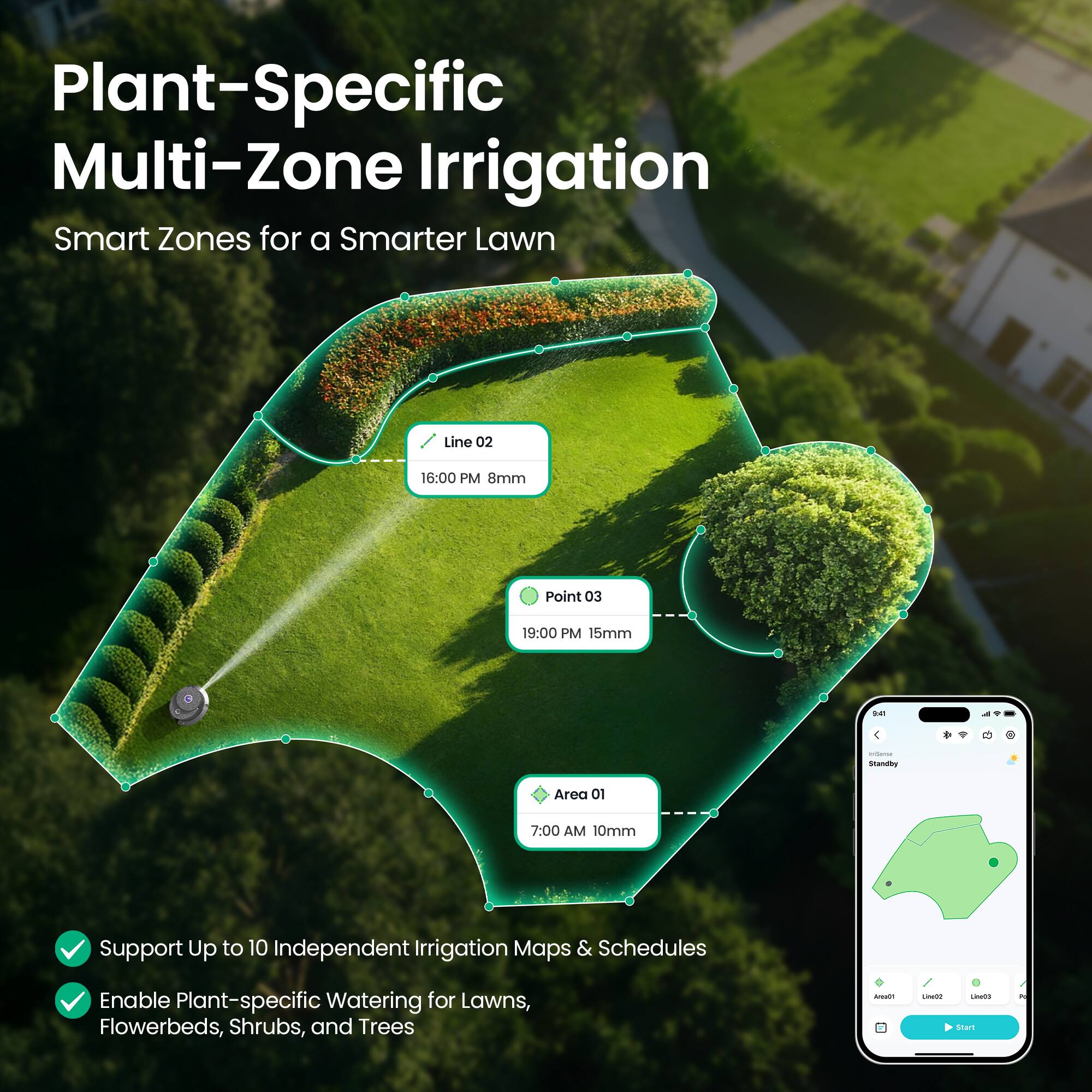 Plant-Specific Multi-Zone Irrigation  
Smart Zones for a Smarter Lawn  

Line 02  
16:00 PM 8mm  

Point 03  
19:00 PM 15mm  

Area 01  
7:00 AM 10mm  

Support Up to 10 Independent Irrigation Maps & Schedules  
Enable Plant-specific Watering for Lawns, Flowerbeds, Shrubs, and Trees