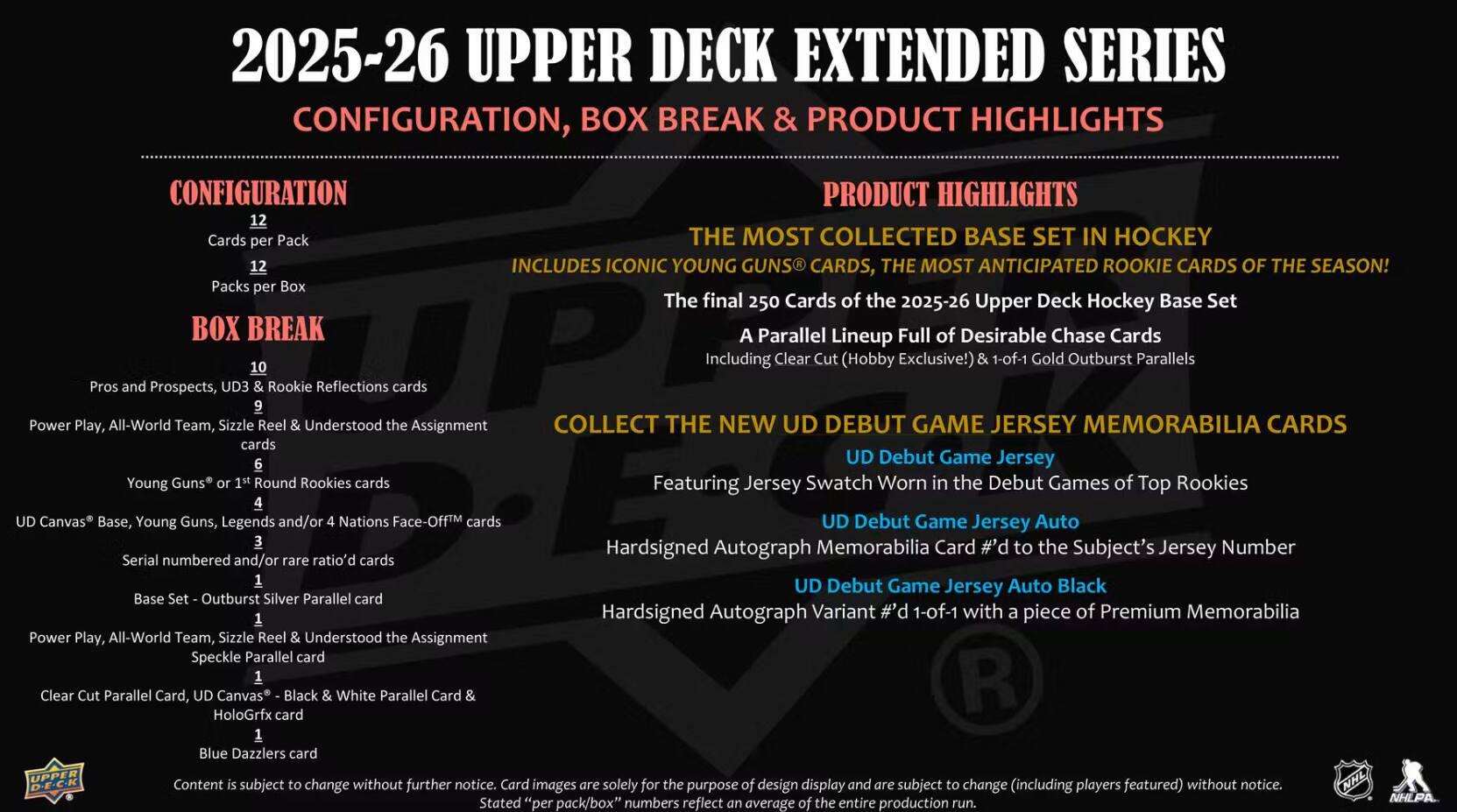 2025-26 UPPER DECK EXTENDED SERIES CONFIGURATION, BOX BREAK & PRODUCT HIGHLIGHTS

CONFIGURATION
- Cards per Pack: 12
- Packs per Box: 10
- BOX BREAK: 10 Pros and Prospects, Rookie Reflections cards

PRODUCT HIGHLIGHTS
- THE MOST COLLECTED BASE SET IN HOCKEY
- THE MOST ANTICIPATED ROOKIE CARDS OF THE SEASON!
- The final 250 Cards of the 2025-26 Upper Deck Hockey Base Set
- A Parallel Lineup Full of Desirable Chase Cards
- Includes Iconic Young Guns® Cards
- Includes Clear Cut (Hobby Exclusive) & 1-of-1 Gold Outburst Parallels

COLLECT THE NEW UD DEBUT GAME JERSEY MEMORABILIA CARDS
- UD Debut Game Jersey
- Jersey Swatch Worn in the Debut Games of Top Rookies
- UD Debut Game Jersey Auto
- Hardsigned Autograph Memorbilia Card to the Subject's Jersey Number
- UD Debut Game Jersey Auto Black
- Hardsigned Autograph Variant #d 1-of-1 with a