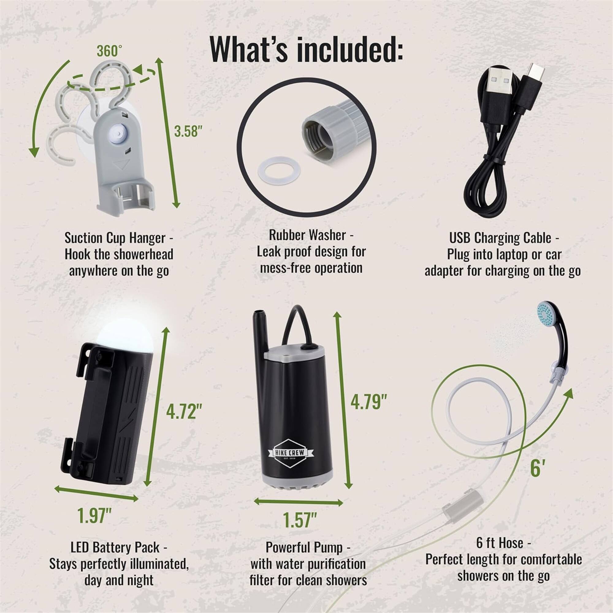 360 What's included:

- 3.58" Suction Cup Hanger - Hook the showerhead anywhere on the go
- Rubber Washer - Leak proof design for mess-free operation
- USB Charging Cable - Plug into laptop or car adapter for charging on the go
- 4.72" LED Battery Pack - Stays perfectly illuminated, day and night
- 1.97"
- 4.79" Powerful Pump - with water purification filter for clean showers
- 1.57"
- 6 ft Hose - Perfect length for comfortable showers on the go