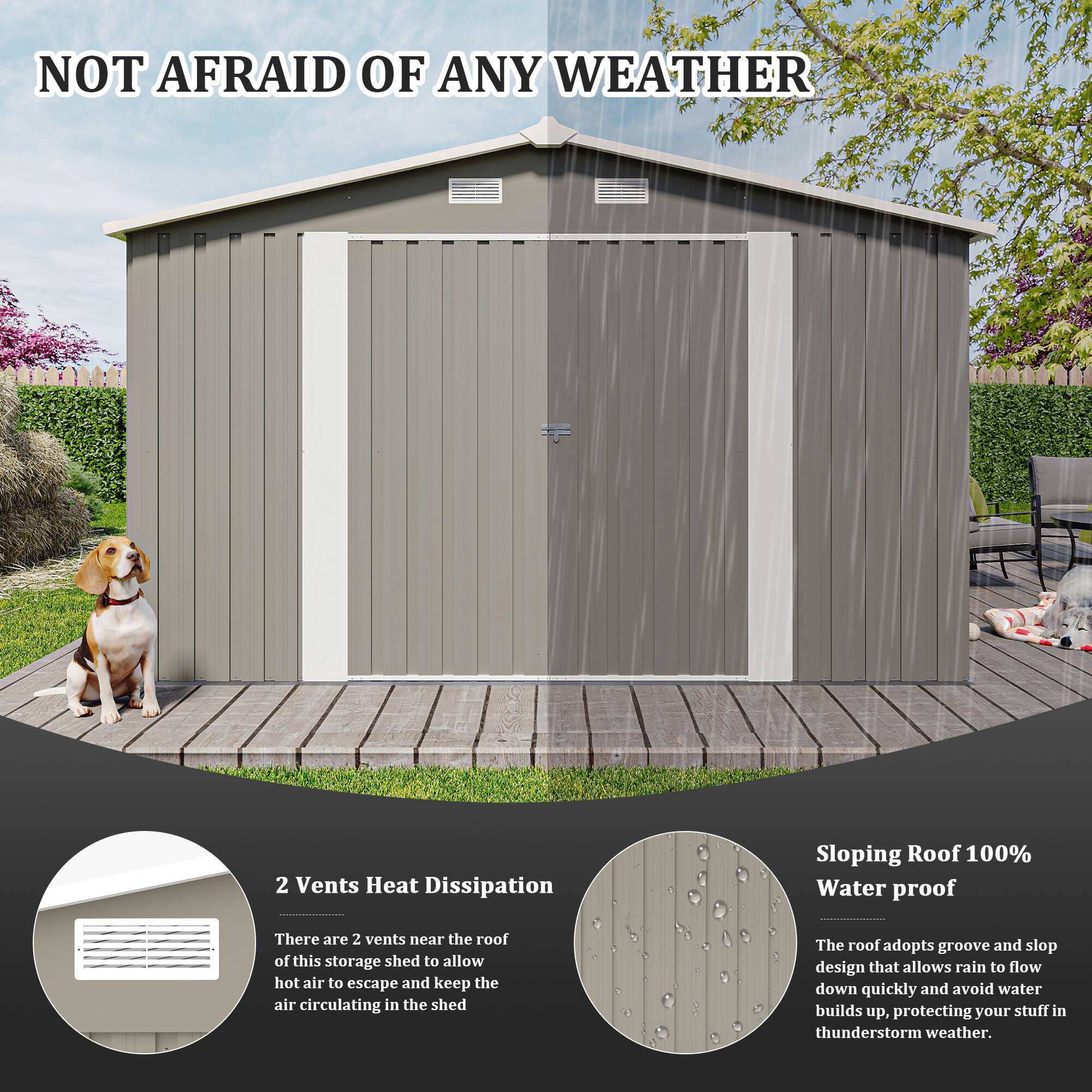 NOT AFRAID OF ANY WEATHER

2 Vents Heat Dissipation  
There are 2 vents near the roof of this storage shed to allow hot air to escape and keep the air circulating in the shed.

Sloping Roof 100% Water proof  
The roof adopts groove and slop design that allows rain to flow down quickly and avoid water builds up, protecting your stuff in thunderstorm weather.