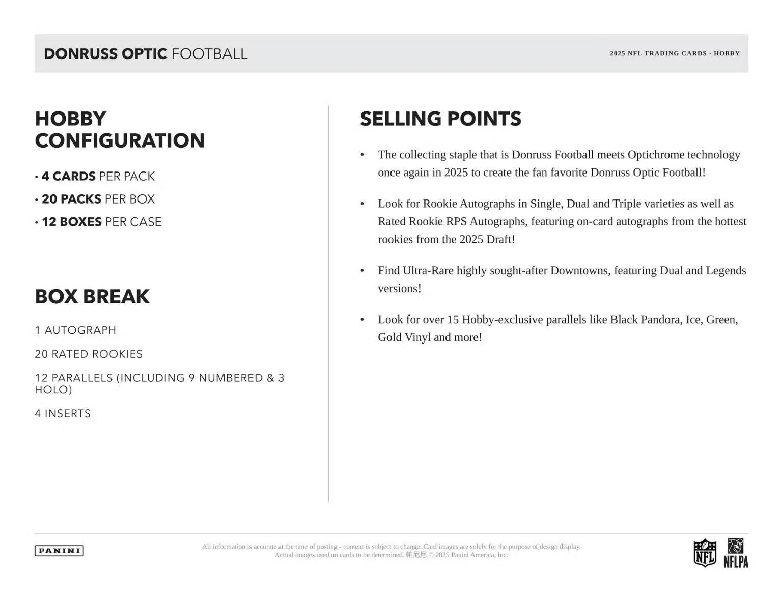DONRUSS OPTIC FOOTBALL  
2025 NFL TRADING CARDS - HOBBY  

**HOBBY CONFIGURATION**  
- 4 CARDS PER PACK  
- 20 PACKS PER BOX  
- 12 BOXES PER CASE  

**BOX BREAK**  
- 1 AUTOGRAPH  
- 20 RATED ROOKIES  
- 12 PARALLELS (INCLUDING 9 NUMBERED & 3 HOLO)  
- 4 INSERTS  

**SELLING POINTS**  
- The collecting staple that is Donruss Football meets Optichrome technology once again in 2025 to create the fan favorite Donruss Optic Football!  
- Look for Rookie Autographs in Single, Dual and Triple varieties as well as Rated Rookie RPS Autographs, featuring on-card autographs from the hottest rookies from the 2025 Draft!  
- Find Ultra-Rare highly sought-after Downtowns, featuring Dual and Legends versions!  
- Look for over 15 Hobby-exclusive parallels like Black Pandora, Ice, Green, Gold Vinyl and more!  

All information is accurate at the time of posting – content is subject to change. Card images are solely for the purpose of design display