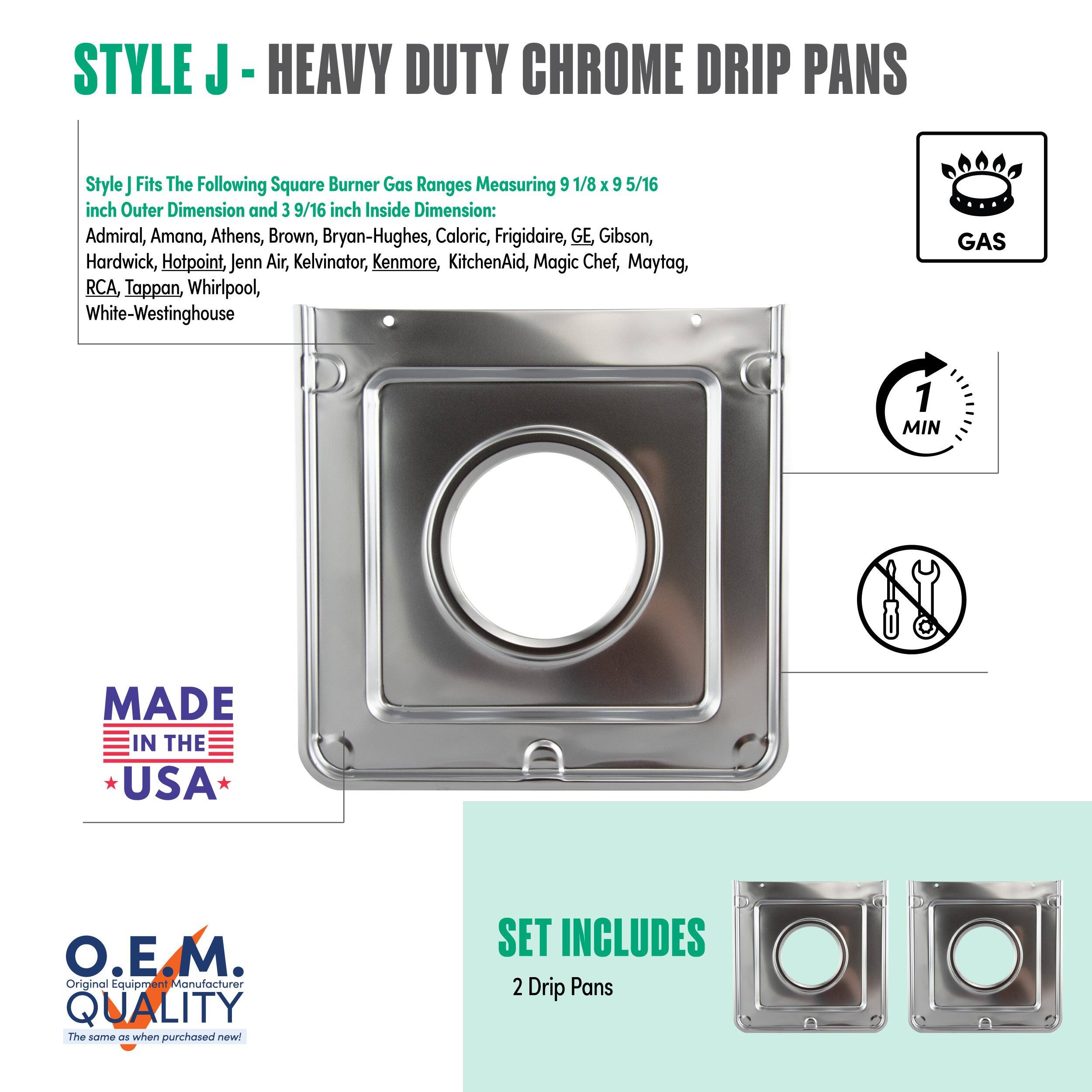 **STYLE J - HEAVY DUTY CHROME DRIP PANS**
Style J fits the following square burner gas ranges measuring 9 1/8 x 9 5/16 inch outer dimension and 3 9/16 inch inside dimension:
- Admiral
- Amana
- Athens
- Brown
- Bryan-Hughes
- Caloric
- Frigidaire
- GE
- Gibson
- Hardwick
- Hotpoint
- Jenn-Air
- Kelvinator
- Kenmore
- KitchenAid
- Magic Chef
- Maytag
- RCA
- Tappan
- Whirlpool
- White-Westinghouse
**MADE IN THE USA**
**O.E.M. QUALITY**
The same as when purchased new!
**SET INCLUDES**
2 Drip Pans
**GAS**
**1 MIN**