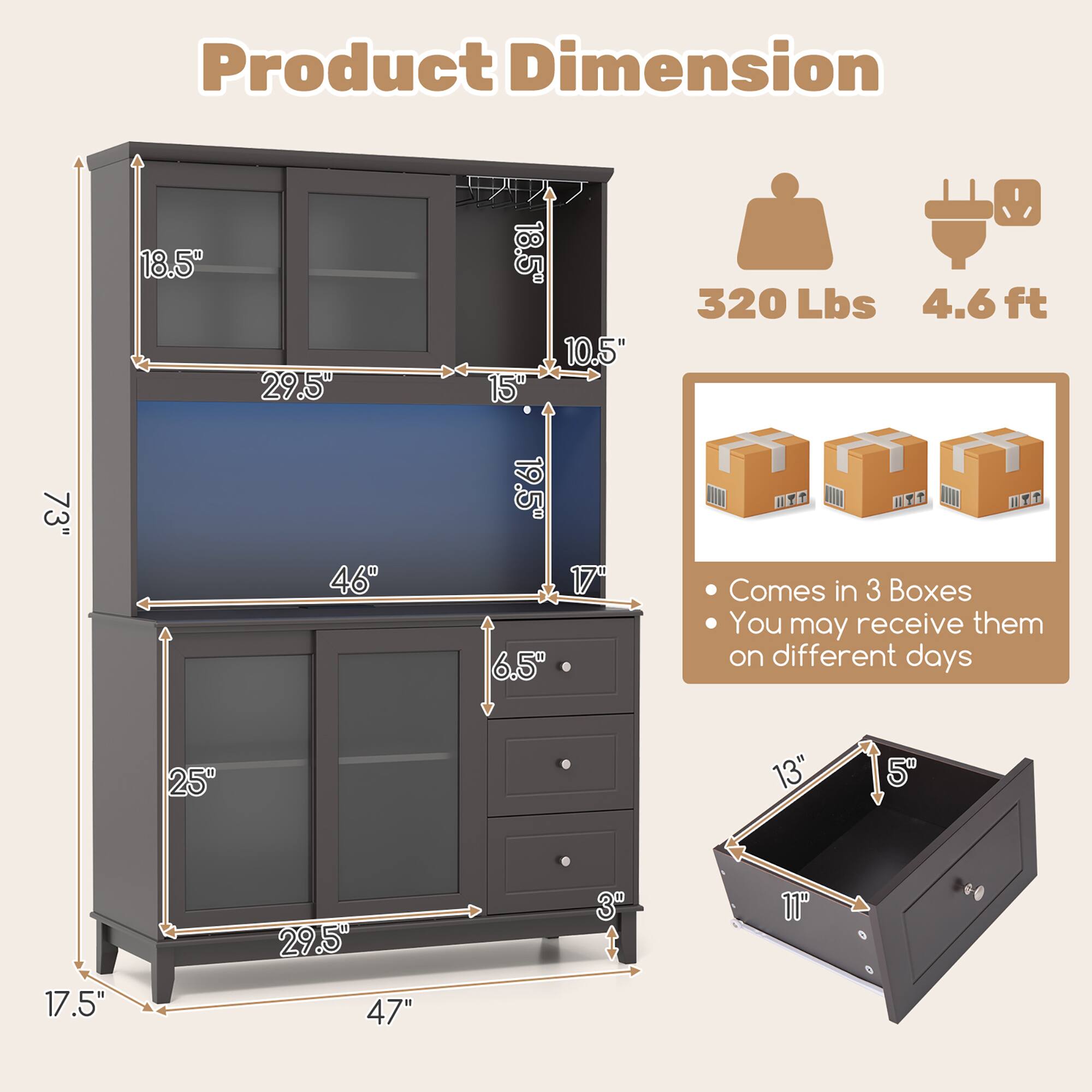 Product Dimension

- Height: 73"
- Width: 47"
- Depth: 17.5"
- Top Cabinet: 18.5" (Height) x 29.5" (Width) x 10.5" (Depth)
- Middle Shelf: 18.5" (Height) x 15" (Depth)
- Bottom Cabinet: 25" (Height) x 29.5" (Width) x 17.5" (Depth)
- Drawer: 13" (Width) x 11" (Depth) x 5" (Height)
- Drawer Front: 3" (Height)
- Drawer Handle: 6.5" (Height)
- Weight Capacity: 320 Lbs
- Assembly Required: 4.6 ft

Comes in 3 Boxes
You may receive them on different days