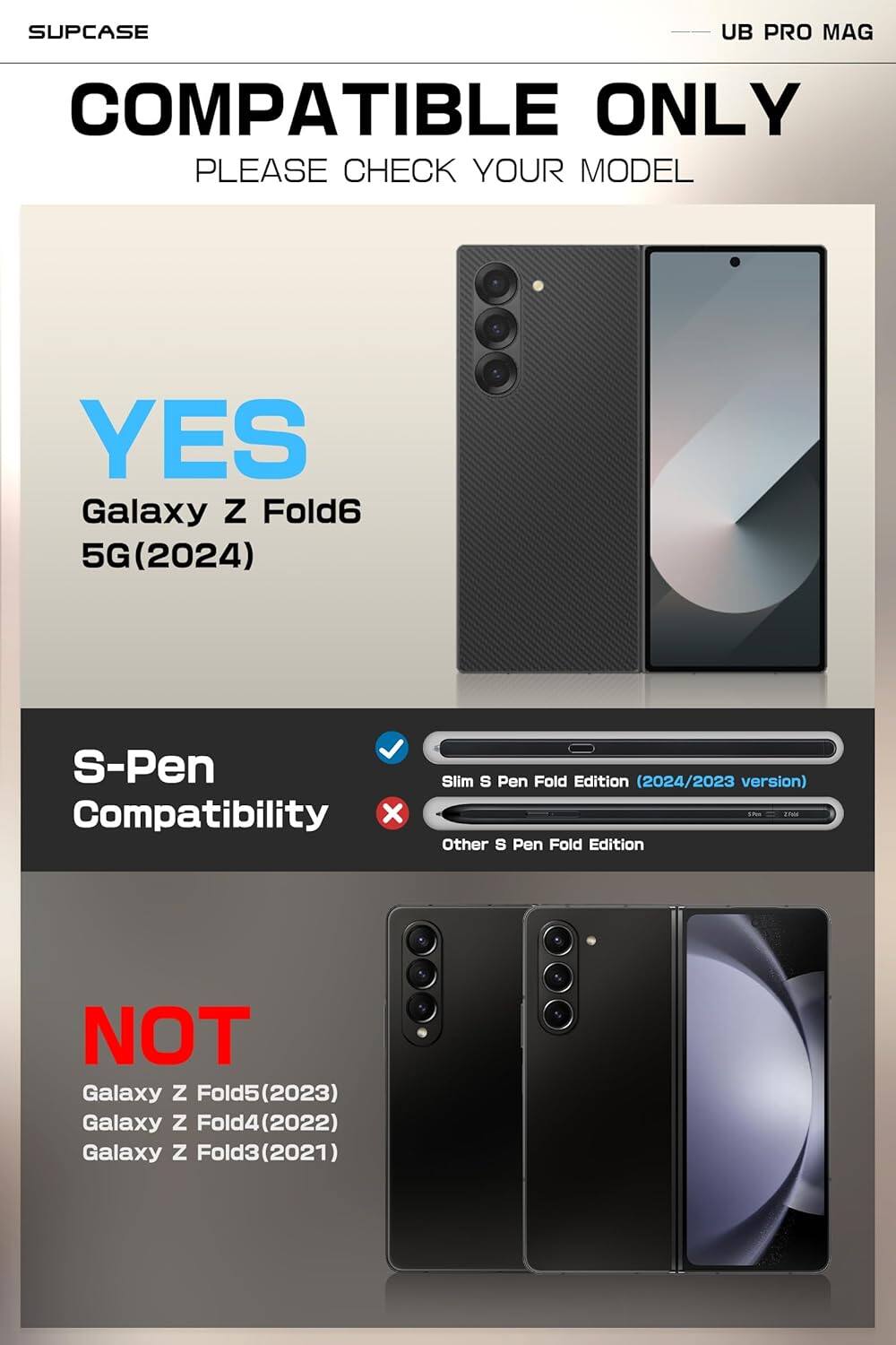 SUPCASE  
COMPATIBLE ONLY  
PLEASE CHECK YOUR MODEL  

YES  
Galaxy Z Fold6 5G (2024)  

S-Pen Compatibility  
✓ Slim S Pen Fold Edition (2024/2023 version)  
✗ Other S Pen Fold Edition  

NOT  
Galaxy Z Fold5 (2023)  
Galaxy Z Fold4 (2022)  
Galaxy Z Fold3 (2021)  

UB PRO MAG