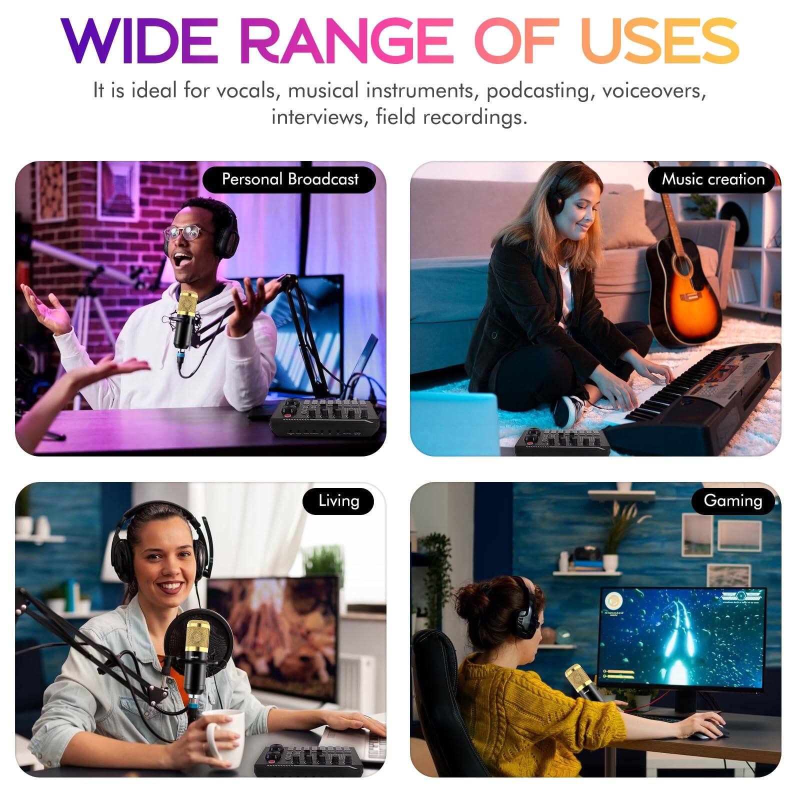 WIDE RANGE OF USES

It is ideal for vocals, musical instruments, podcasting, voiceovers, interviews, field recordings.

- Personal Broadcast
- Music creation
- Living
- Gaming