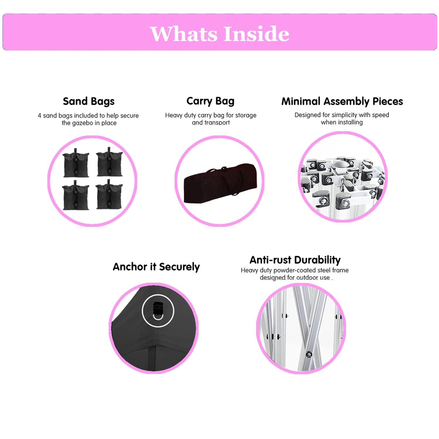 **Whats Inside**

- **Sand Bags**
  - 4 sand bags included to help secure the gazebo in place

- **Carry Bag**
  - Heavy duty carry bag for storage and transport

- **Minimal Assembly Pieces**
  - Designed for simplicity with speed when installing

- **Anchor it Securely**

- **Anti-rust Durability**
  - Heavy duty powder-coated steel frame designed for outdoor use