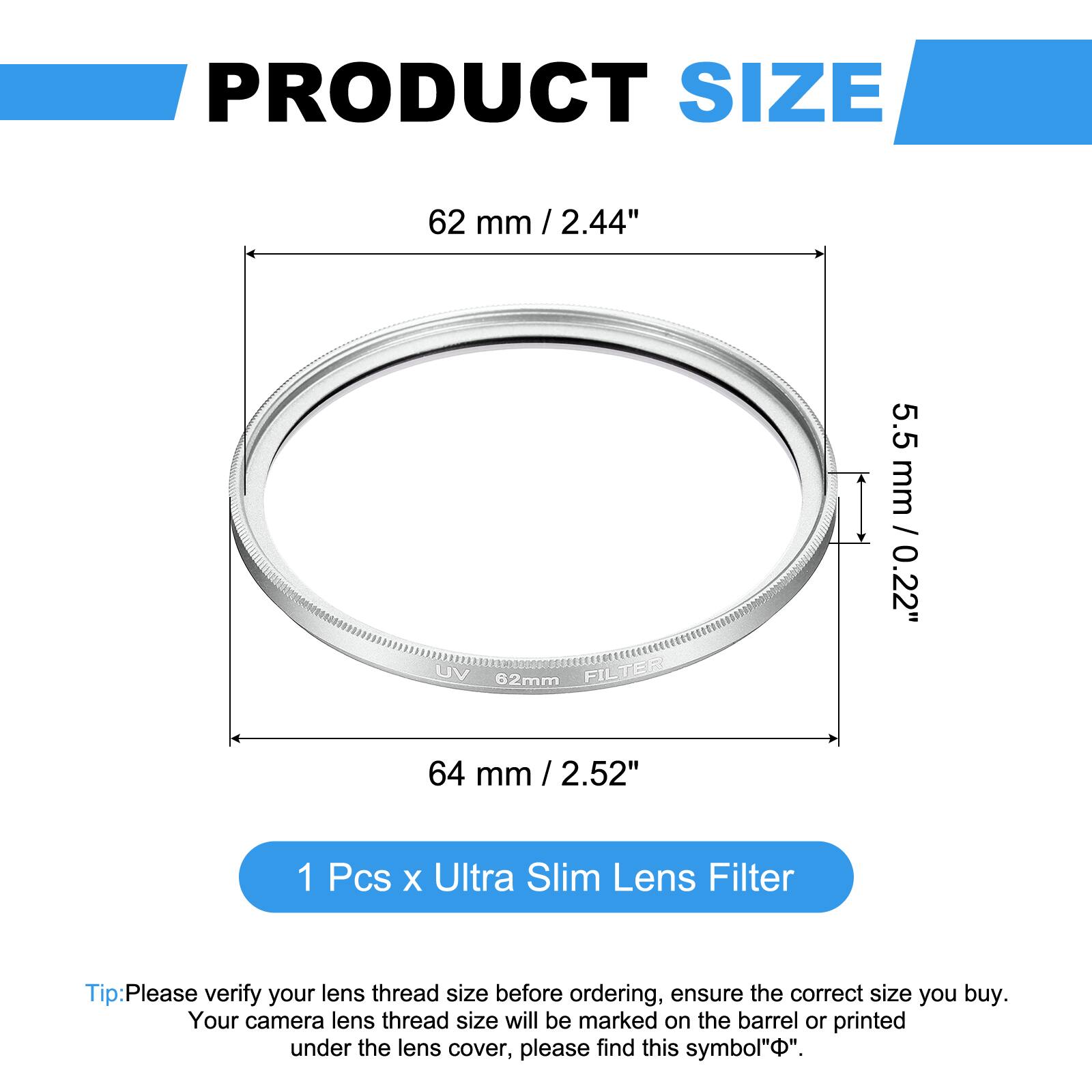 PRODUCT SIZE  
62 mm / 2.44"  
UV 62mm FILTER  
5.5 mm / 0.22"  
64 mm / 2.52"  

1 Pcs x Ultra Slim Lens Filter  

Tip: Please verify your lens thread size before ordering, ensure the correct size you buy. Your camera lens thread size will be marked on the barrel or printed under the lens cover, please find this symbol "Φ".