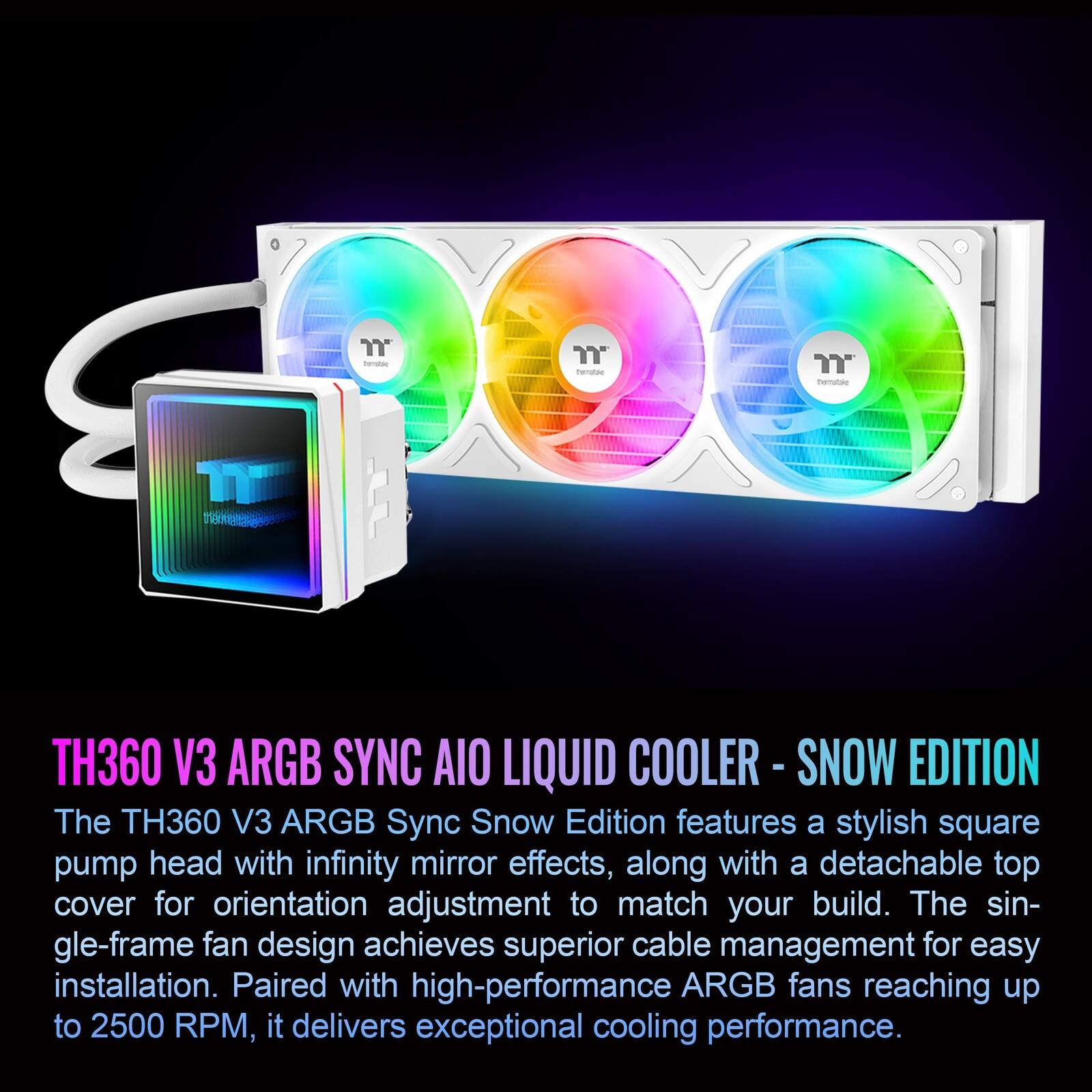 " Fenaer " beratae TH360 V3 ARGB SYNC AIO LIQUID COOLER -S - SNOW EDITION

The TH360 V3 ARGB Sync Snow Edition features a stylish square pump head with infinity mirror effects, along with a detachable top cover for orientation adjustment to match your build. The single-frame fan design achieves superior cable management for easy installation. Paired with high-performance ARGB fans reaching up to 2500 RPM, it delivers exceptional cooling performance.