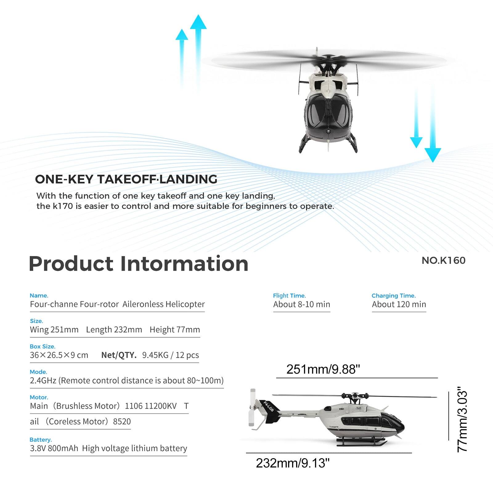 ONE-KEY TAKEOFF-LANDING  
With the function of one key takeoff and one key landing, the k170 is easier to control and more suitable for beginners to operate.

Product Information  
NO.K160

Name: Four-channel Four-rotor Aileronless Helicopter  
Flight Time: About 8-10 min  
Charging Time: About 120 min  
Size: Wing 251mm, Length 232mm, Height 77mm  
Box Size: 36X26.5X9 cm  
Net/QTY: 9.45KG / 12 pcs  
Mode: 2.4GHz (Remote control distance is about 80~100m)  
Motor: Main (Brushless Motor) 1106 11200KV, Tail (Coreless Motor) 8520  
Battery: 3.8V 800mAh High voltage lithium battery  

251mm/9.88"  
232mm/9.13"  
77mm/3.03"