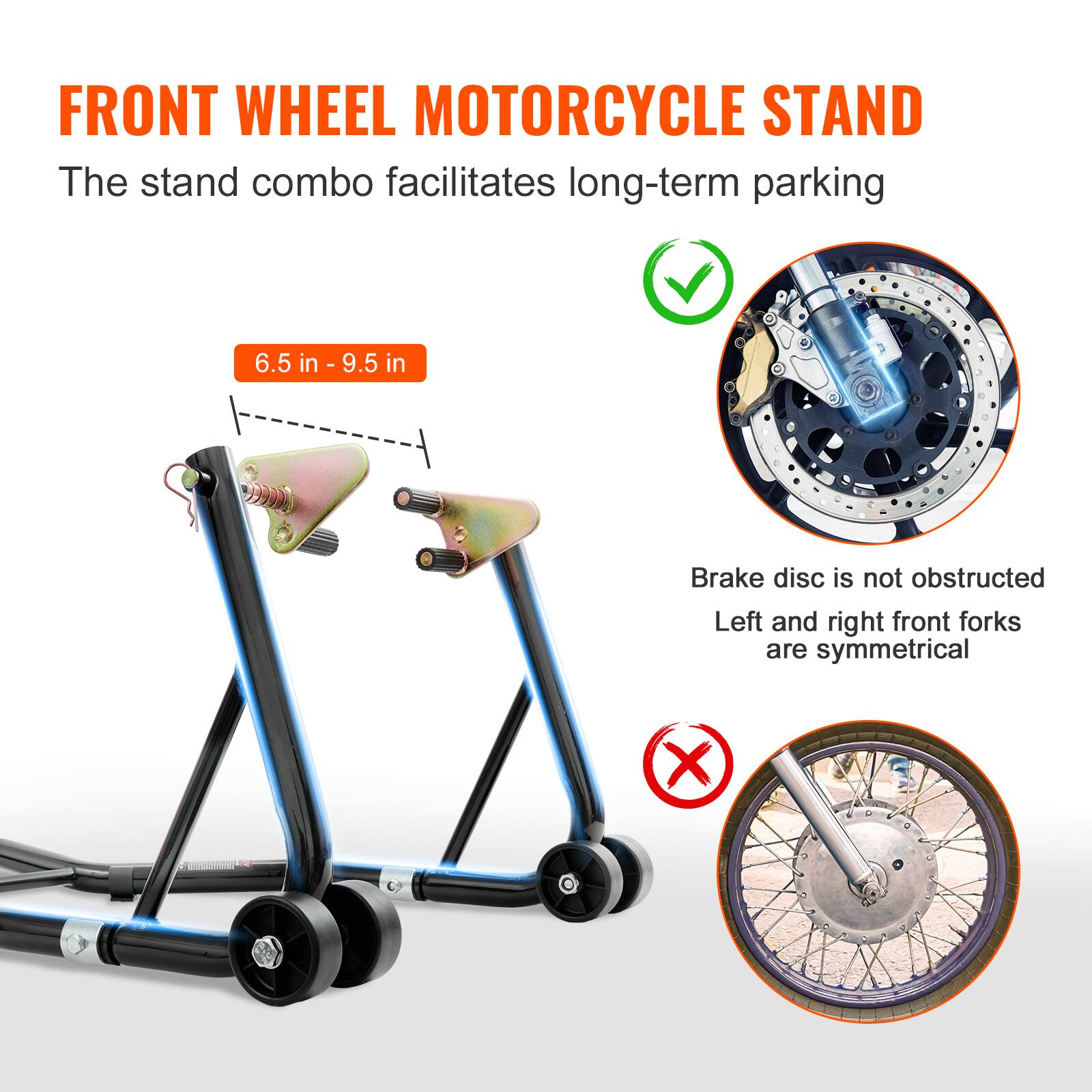 FRONT WHEEL MOTORCYCLE STAND

The stand combo facilitates long-term parking

6.5 in - 9.5 in

Brake disc is not obstructed
Left and right front forks are symmetrical