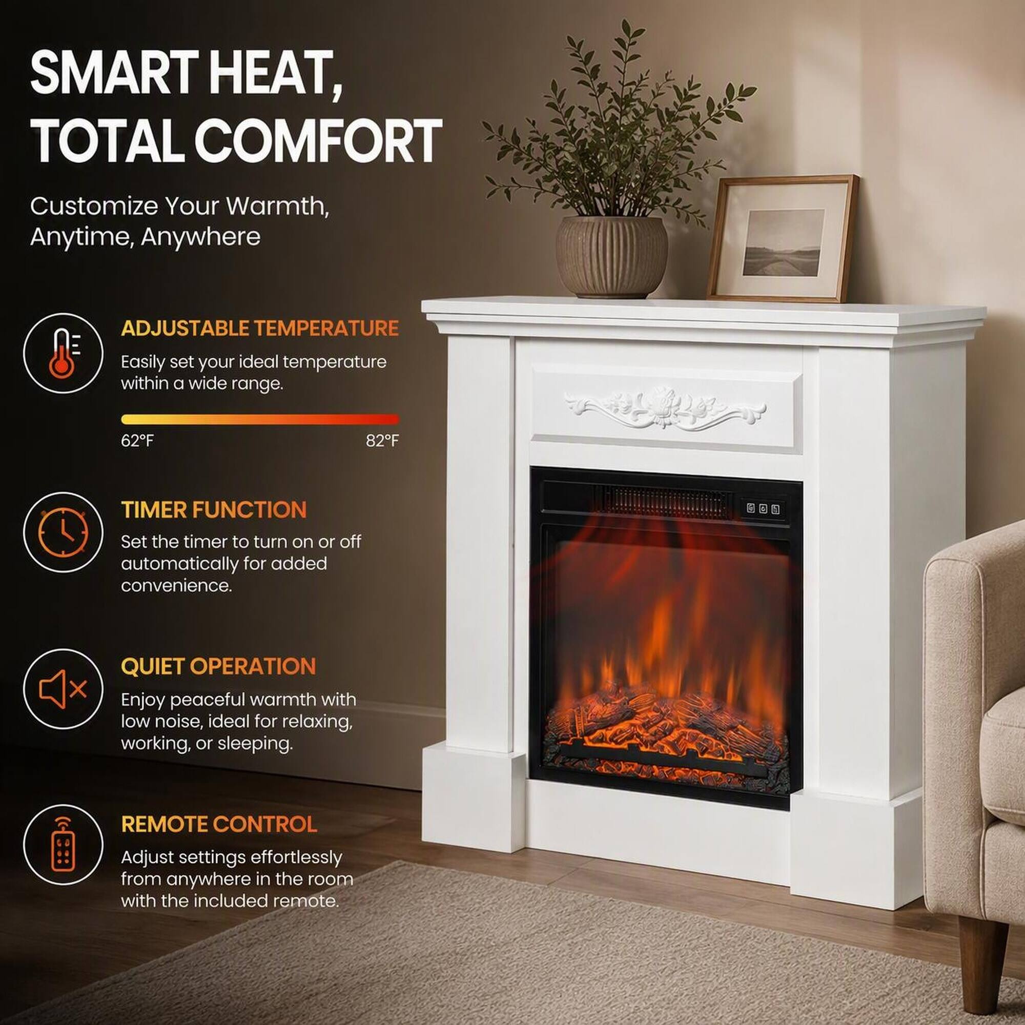 SMART HEAT, TOTAL COMFORT  
Customize Your Warmth, Anytime, Anywhere

ADJUSTABLE TEMPERATURE  
Easily set your ideal temperature within a wide range.  
62°F  
82°F

TIMER FUNCTION  
Set the timer to turn on or off automatically for added convenience.

QUIET OPERATION  
Enjoy peaceful warmth with low noise, ideal for relaxing, working, or sleeping.

REMOTE CONTROL  
Adjust settings effortlessly from anywhere in the room with the included remote.