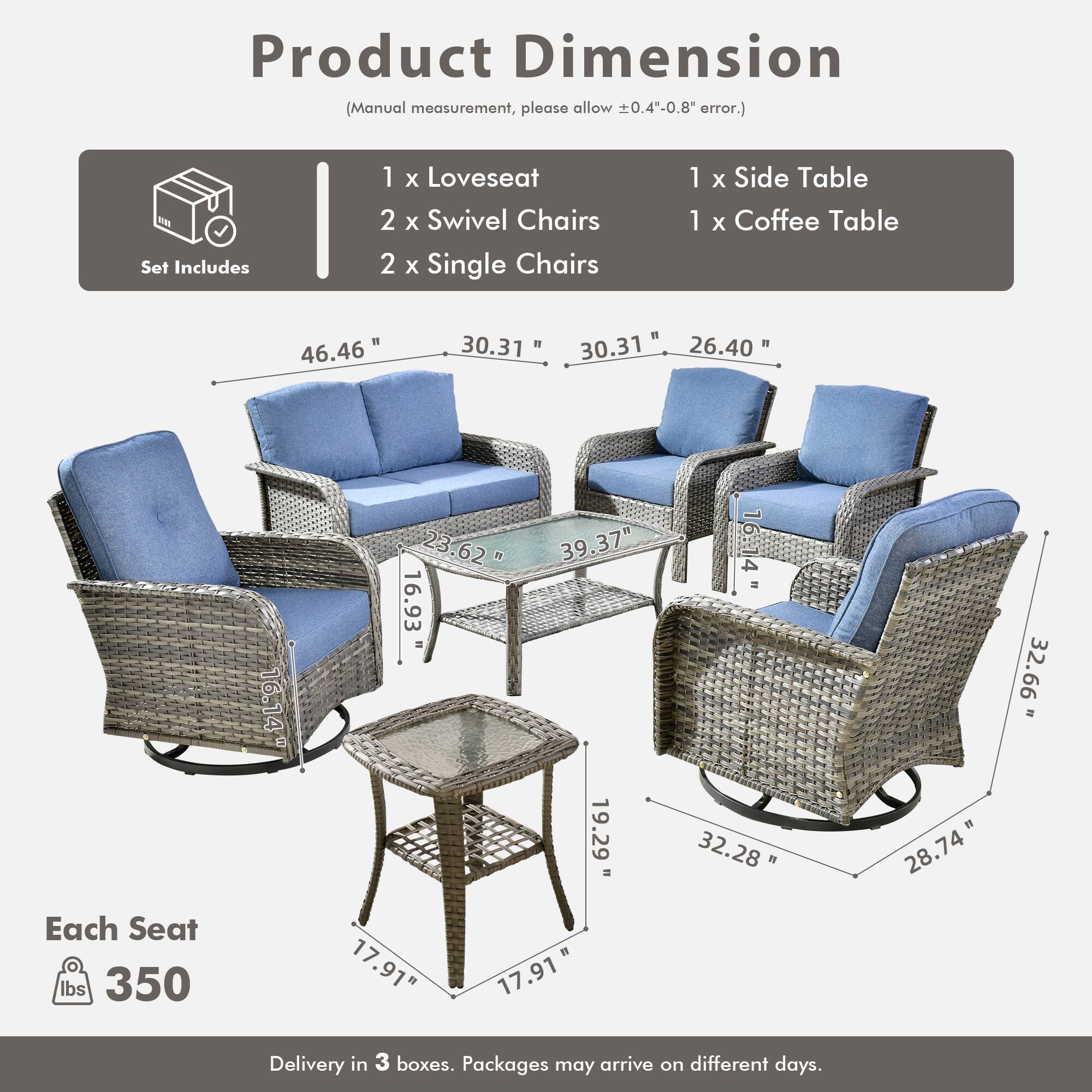 Product Dimension  
(Manual measurement, please allow ±0.4"-0.8" error.)

Set Includes  
1 x Loveseat  
2 x Swivel Chairs  
2 x Single Chairs  
1 x Side Table  
1 x Coffee Table  

Each Seat  
350 lbs  

Delivery in 3 boxes. Packages may arrive on different days.  

Dimensions:  
- Loveseat: 46.46" W x 30.31" D x 30.31" H  
- Swivel Chairs: 30.31" W x 26.40" D x 39.37" H  
- Single Chairs: 32.28" W x 19.29" D x 32.66" H  
- Side Table: 16.14" W x 16.93" D x 16.62" H  
- Coffee Table: 32.28" W x 19.29" D x 17.91" H  

Each Seat: 17.91" W x 17.91" D x 17