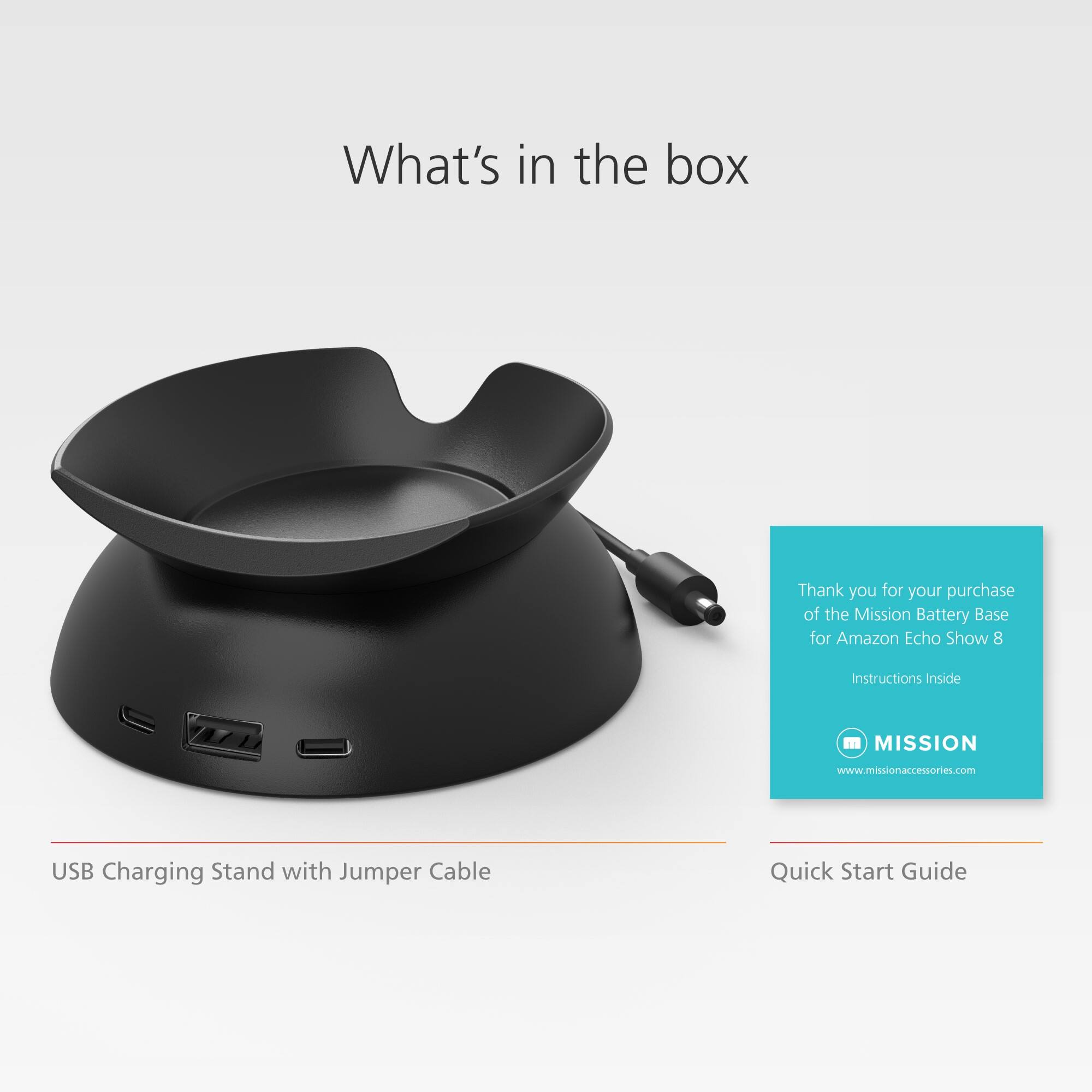 What's in the box: Thank you for your purchase of the Mission Battery Base for Amazon Echo Show 8. Instructions Inside. Quick Start Guide. USB Charging Stand with Jumper Cable.
