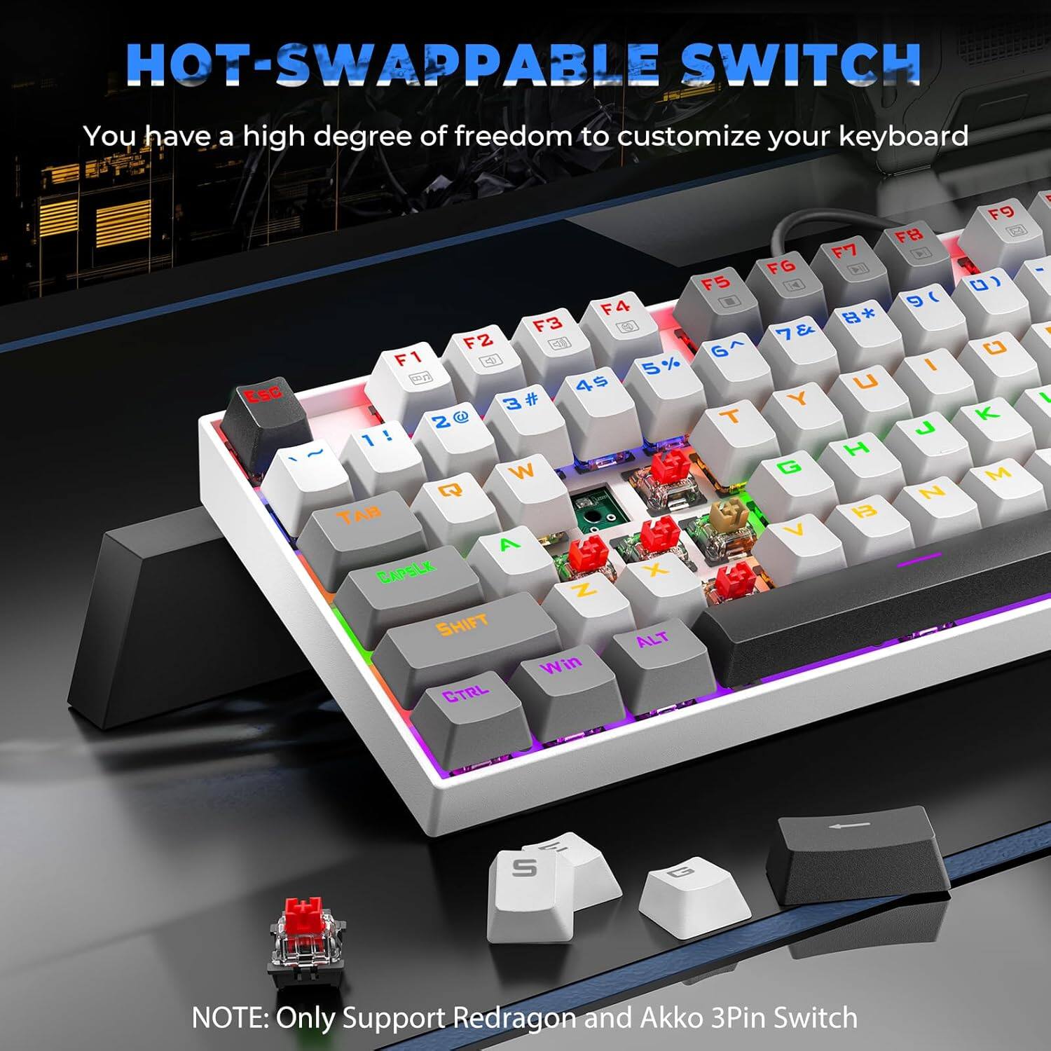 HOT-SWAPPABLE SWITCH  
You have a high degree of freedom to customize your keyboard  

NOTE: Only Support Redragon and Akko 3Pin Switch