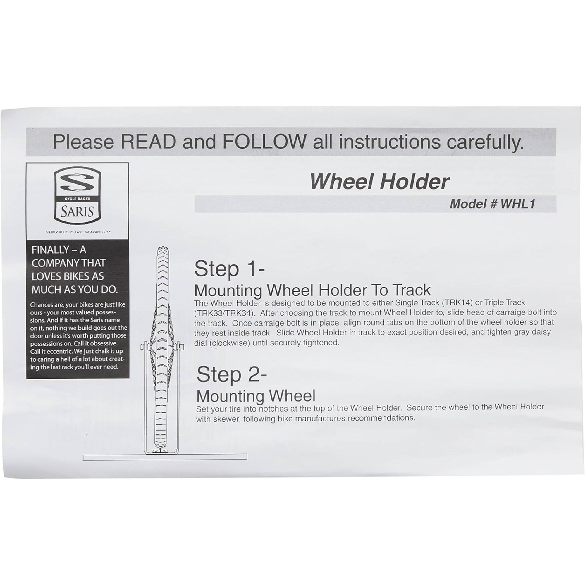 Please READ and FOLLOW all instructions carefully.

Wheel Holder  
Model # WHL1

FINALLY - A COMPANY THAT LOVES BIKES AS MUCH AS YOU DO.

Chances are, your bikes are just like ours - your most valued possessions. And if it has the Saris name on it, nothing we build goes out the door unless it's worth putting those possessions on. Call it obsessive. Call it eccentric. We just chalk it up to caring a hell of a lot about creating the last rack you'll ever need.

Step 1 - Mounting Wheel Holder To Track  
The Wheel Holder is designed to be mounted to either Single Track (TRK14) or Triple Track (TRK33/TRK34). After choosing the track to mount Wheel Holder to, slide head of carriage bolt into the track. Once carriage bolt is in place, align round tabs on the bottom of the wheel holder so that they rest inside track. Slide Wheel Holder in track to exact position desired, and tighten gray daisy dial (clockwise) until securely tightened.

Step 2 - Mounting Wheel  
Set your tire into notches at the top of the Wheel Holder. Secure the wheel to the Wheel Holder with skewer, following bike manufacturers recommendations.
