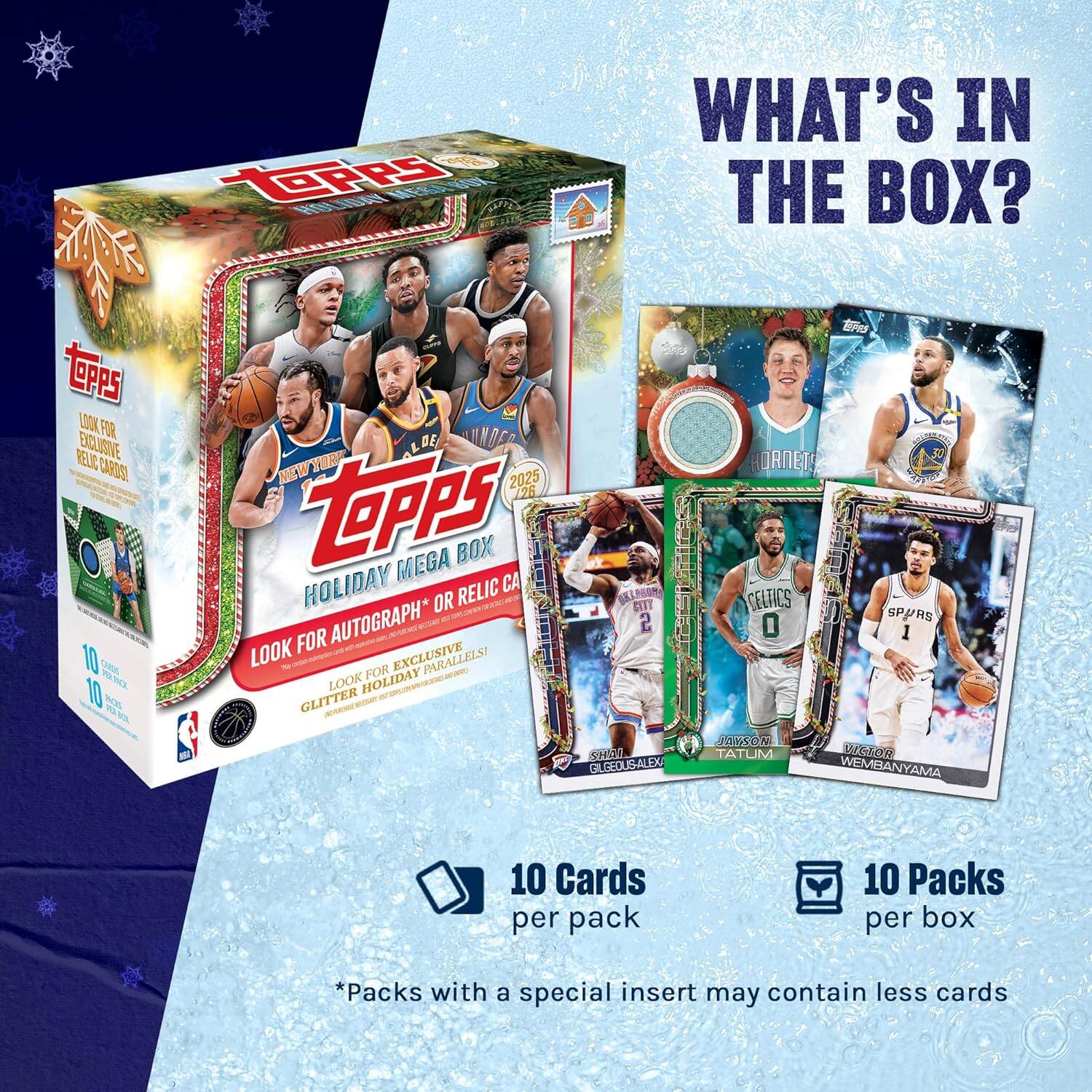 WHAT'S IN THE BOX?

TOPPS HOLIDAY MEGA BOX 2025

- LOOK FOR AUTOGRAPH OR RELIC CARDS!
- LOOK FOR EXCLUSIVE PARALLELS!
- GLITTER HOLIDAY PARALLELS!

10 CARDS per pack

10 PACKS per box

*Packs with a special insert may contain less cards

- HORNETS
- CELTICS
- SPURS
- BOSTON
- NEW YORK

- ALDE
- TATUM
- WEMBANYAMA
- GILGEOUS-ALEXANDER