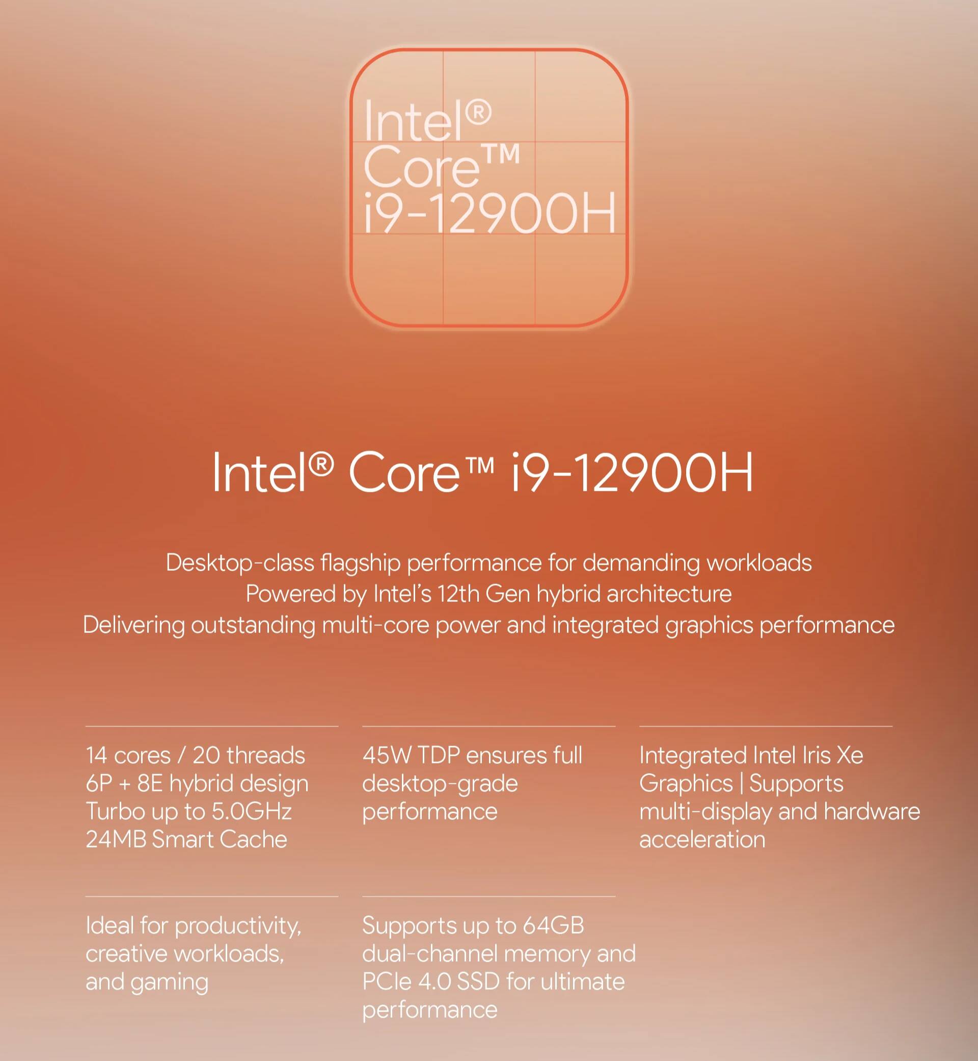 Intel® Core™ i9-12900H

Desktop-class flagship performance for demanding workloads  
Powered by Intel's 12th Gen hybrid architecture  
Delivering outstanding multi-core power and integrated graphics performance

- 14 cores / 20 threads  
- 6P + 8E hybrid design  
- Turbo up to 5.0GHz  
- 24MB Smart Cache  
- 45W TDP ensures full desktop-grade performance  
- Integrated Intel Iris Xe Graphics | Supports multi-display and hardware acceleration  
- Ideal for productivity, creative workloads, and gaming  
- Supports up to 64GB dual-channel memory and PCIe 4.0 SSD for ultimate performance