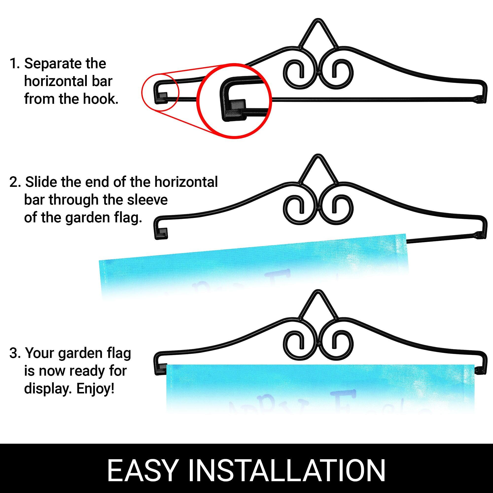 1. Separate the horizontal bar from the hook.
2. Slide the end of the horizontal bar through the sleeve of the garden flag.
3. Your garden flag is now ready for display. Enjoy!

EASY INSTALLATION