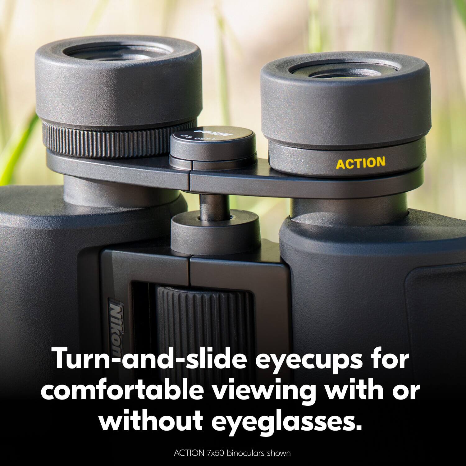 Turn-and-slide eyecups for comfortable viewing with or without eyeglasses.  
ACTION 7x50 binoculars shown